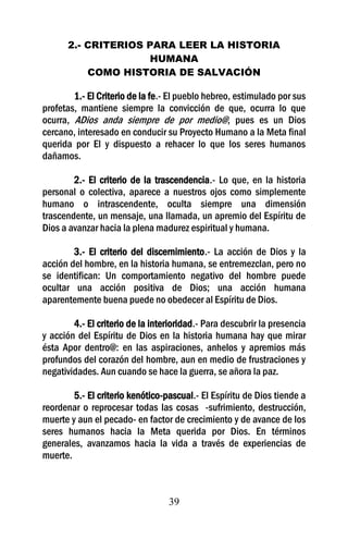 2.- CRITERIOS PARA LEER LA HISTORIA
                    HUMANA
          COMO HISTORIA DE SALVACIÓN

        1.- El Criterio de la fe.- El pueblo hebreo, estimulado por sus
profetas, mantiene siempre la convicción de que, ocurra lo que
ocurra, ADios anda siempre de por medio@, pues es un Dios
cercano, interesado en conducir su Proyecto Humano a la Meta final
querida por El y dispuesto a rehacer lo que los seres humanos
dañamos.

        2.- El criterio de la trascendencia.- Lo que, en la historia
personal o colectiva, aparece a nuestros ojos como simplemente
humano o intrascendente, oculta siempre una dimensión
trascendente, un mensaje, una llamada, un apremio del Espíritu de
Dios a avanzar hacia la plena madurez espiritual y humana.

        3.- El criterio del discernimiento.- La acción de Dios y la
acción del hombre, en la historia humana, se entremezclan, pero no
se identifican: Un comportamiento negativo del hombre puede
ocultar una acción positiva de Dios; una acción humana
aparentemente buena puede no obedecer al Espíritu de Dios.

        4.- El criterio de la interioridad.- Para descubrir la presencia
y acción del Espíritu de Dios en la historia humana hay que mirar
ésta Apor dentro@: en las aspiraciones, anhelos y apremios más
profundos del corazón del hombre, aun en medio de frustraciones y
negatividades. Aun cuando se hace la guerra, se añora la paz.

        5.- El criterio kenótico-pascual.- El Espíritu de Dios tiende a
reordenar o reprocesar todas las cosas -sufrimiento, destrucción,
muerte y aun el pecado- en factor de crecimiento y de avance de los
seres humanos hacia la Meta querida por Dios. En términos
generales, avanzamos hacia la vida a través de experiencias de
muerte.



                                  39
 