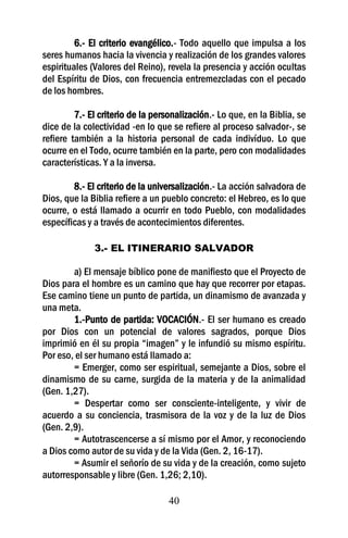 6.- El criterio evangélico.- Todo aquello que impulsa a los
seres humanos hacia la vivencia y realización de los grandes valores
espirituales (Valores del Reino), revela la presencia y acción ocultas
del Espíritu de Dios, con frecuencia entremezcladas con el pecado
de los hombres.

         7.- El criterio de la personalización.- Lo que, en la Biblia, se
dice de la colectividad -en lo que se refiere al proceso salvador-, se
refiere también a la historia personal de cada indivíduo. Lo que
ocurre en el Todo, ocurre también en la parte, pero con modalidades
características. Y a la inversa.

        8.- El criterio de la universalización.- La acción salvadora de
Dios, que la Biblia refiere a un pueblo concreto: el Hebreo, es lo que
ocurre, o está llamado a ocurrir en todo Pueblo, con modalidades
específicas y a través de acontecimientos diferentes.

              3.- EL ITINERARIO SALVADOR

        a) El mensaje bíblico pone de manifiesto que el Proyecto de
Dios para el hombre es un camino que hay que recorrer por etapas.
Ese camino tiene un punto de partida, un dinamismo de avanzada y
una meta.
        1.-Punto de partida: VOCACIÓN.- El ser humano es creado
por Dios con un potencial de valores sagrados, porque Dios
imprimió en él su propia “imagen” y le infundió su mismo espíritu.
Por eso, el ser humano está llamado a:
        = Emerger, como ser espiritual, semejante a Dios, sobre el
dinamismo de su carne, surgida de la materia y de la animalidad
(Gen. 1,27).
        = Despertar como ser consciente-inteligente, y vivir de
acuerdo a su conciencia, trasmisora de la voz y de la luz de Dios
(Gen. 2,9).
        = Autotrascencerse a sí mismo por el Amor, y reconociendo
a Dios como autor de su vida y de la Vida (Gen. 2, 16-17).
        = Asumir el señorío de su vida y de la creación, como sujeto
autorresponsable y libre (Gen. 1,26; 2,10).

                                   40
 