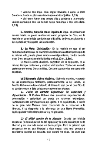 = Aliarse con Dios, para seguir llevando a cabo la Obra
Creadora, hasta su plena realización (creatividad) (Gen. 2,15).
       = Vivir en el Amor, que genera vida y conduce a la armonía-
unidad-comunión con los demas seres humanos y con Dios (Gen.
2,23).

        2.- Camino: Sintonía con el Espíritu de Dios.- El ser humano
avanza hacia su plena realización como proyecto de Dios, en la
medida en que se deja conducir por el Espíritu de Dios, está atento a
sus llamadas y listo para las respuestas.

        3.- La Meta: Divinización.- En la medida en que el ser
humano se humaniza, se diviniza; se parece más a Dios; participa de
su misma vida, y en la plena armonía consigo mismo, con los demás
y con Dios, encuentra su felicidad (paraíso). (Gen. 2,8ss).
        El Aseréis como dioses@, sugestión de la serpiente, es al
mismo tiempo tentación y destino del hombre: Tentación cuando
pretende ser como Dios sin Dios. Destino cuando vive en comunión
con Dios.

       b) El itinerario bíblico histórico.- Sobre la marcha, y a partir
de las experiencias históricas, particularmente la del Exodo, el
Pueblo Hebrero va descubriendo el itinerario real por el que Dios lo
va conduciendo. Y éste queda marcado en tres etapas:
      1.- Punto de partida: Experiencia de esclavitud y
dependencia.- El Pueblo Hebreo vive sucesivas experiencias de
dominación y esclavitud por parte de naciones extranjeras.
Particularmente significativa la de Egipto. Y es aquí donde, a través
de su gran líder Moisés, toma conciencia de su vocación a la
libertad. Y se despierta a la añoranza de una Tierra Prometida,
donde pueda vivir libremente su fe y religiosidad.

        2.- El difícil camino de la libertad.- Guiado por Moisés
sacude al fin su esclavitud de los egipcios y se pone en camino de la
libertad y de una vida nueva en tierra propia. Pero lo primero que
encuentra no es esa libertad y vida nueva, sino una penosa y
conflictiva travesía de desierto, que durará 40 años. Tan dura que

                                  41
 