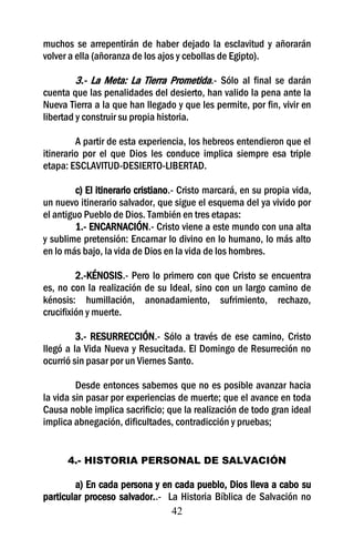 muchos se arrepentirán de haber dejado la esclavitud y añorarán
volver a ella (añoranza de los ajos y cebollas de Egipto).

         3.- La Meta: La Tierra Prometida.- Sólo al final se darán
cuenta que las penalidades del desierto, han valido la pena ante la
Nueva Tierra a la que han llegado y que les permite, por fin, vivir en
libertad y construir su propia historia.

         A partir de esta experiencia, los hebreos entendieron que el
itinerario por el que Dios les conduce implica siempre esa triple
etapa: ESCLAVITUD-DESIERTO-LIBERTAD.

         c) El itinerario cristiano.- Cristo marcará, en su propia vida,
un nuevo itinerario salvador, que sigue el esquema del ya vivido por
el antiguo Pueblo de Dios. También en tres etapas:
         1.- ENCARNACIÓN.- Cristo viene a este mundo con una alta
y sublime pretensión: Encarnar lo divino en lo humano, lo más alto
en lo más bajo, la vida de Dios en la vida de los hombres.

         2.-KÉNOSIS.- Pero lo primero con que Cristo se encuentra
es, no con la realización de su Ideal, sino con un largo camino de
kénosis: humillación, anonadamiento, sufrimiento, rechazo,
crucifixión y muerte.

         3.- RESURRECCIÓN.- Sólo a través de ese camino, Cristo
llegó a la Vida Nueva y Resucitada. El Domingo de Resurreción no
ocurrió sin pasar por un Viernes Santo.

         Desde entonces sabemos que no es posible avanzar hacia
la vida sin pasar por experiencias de muerte; que el avance en toda
Causa noble implica sacrificio; que la realización de todo gran ideal
implica abnegación, dificultades, contradicción y pruebas;


      4.- HISTORIA PERSONAL DE SALVACIÓN

        a) En cada persona y en cada pueblo, Dios lleva a cabo su
particular proceso salvador..- La Historia Bíblica de Salvación no
                                42
 