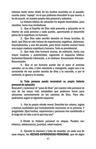 interesa tanto como relato de los hechos ocurridos en el pasado,
cuanto como “espejo” en el que podemos descubrir lo que ocurre, o
ha de ocurrir, en nuestra propia vida personal y colectiva.
         La historia bíblica de salvación ha dejado encendidas, para
nosotros, luces muy reveladoras:
         1.- Que el Espíritu de Dios está presente y actuando en el
interior de cada persona y cada pueblo, apremiando al desarrollo
pleno de lo espiritual y lo humano.
         2.- Que Dios sabe escribir derecho en lineas torcidas. Es
decir, que Dios se vale incluso de experiencias negativas, dolorosas,
traumatizantes, y aun del pecado, para forzar nuestro avance hacia
una mayor madurez espiritual y humana. Todo es providencial.
         3.- Que toda vida humana avanza, de ordinario, hacia una
mayor madurez y autenticidad, siguiendo el esquema bíblico:
Esclavitud-Desierto-Liberación, o el cristiano: Encarnación-Kénosis-
Resurrección.
         4.- Que el ser humano puede dar el paso al proceso
salvador, en su vida, o bien retardarlo o malograrlo, según sea o no
consciente de esa acción secreta de Dios y la secunde, o por el
contrario, la ignore y la resista.

        b) Toda persona puede reconstruir su propia historia
personal de salvación
Descubrir y reconocer el “paso de Dios” por nuestra vida personal es
una de las cosas más saludables que podemos hacer para
ubicarnos correctamente en los caminos de Dios. Para ello,
podríamos seguir el siguiente esquema:

         1.- Haz tu propio retrato moral: Describe los valores, logros
y buenas cualidades que honestamente reconoces en tu persona. Y
pregúntate: )Qué hechos, experiencias y personas han contribuido a
lo largo de mi vida a ser lo que hoy soy?

        2.-Divide tu historia personal en etapas. Pueden ser:
Infancia, adolescencia, juventud, edad madura.

        3.- Ejercita tu memora y trata de recordar, en cada una de
esas etapas, los HECHOS-EXPERIENCIAS-PERSONAS, que de algún
                                43
 