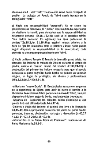 aferraron a la t ~ del "resto",viendo cómo Yahvé había castigado al
pueblo. La teología del Pueblo de Yahvé queda trocada en la
teología del "resto".

c) Hacia una responsabilidad "personal": Ya no sirven los
planteamientos colectivos: la "masa" está hundida.La experiencia
del destierro ha servido para demostrar que la responsabilidad es
netamente personal (Ez.18,1-32).No sirve ya el conocido refrán:
"los padres comieron los agraces,y los hijos padecieron la
dentera"(Ez.18,2;Jer. 31,29).Urge esgrimir nuevos criterios a la
hora de fijar las relaciones entre el hombre y Dios: Nadie puede
seguir diluyendo su responsabilidad en la colectividad; cada
creyente ha de carearse personalmente con Yahvé.

d) Hacia un Nuevo Templo: El Templo de Jerusalén ya no existe: fue
arrasado. No importa: la morada de Dios no es tanto el templo de
piedra, cuanto el corazón mismo del hombre (Ez.36,24-28).La
destrucción del primero fue incluso necesaria para que el pueblo
depusiera su porte engreído: había hecho del Templo un talismán
mágico, un lugar de privilegios, de abusos y profanaciones
(Miq.3,12; Jer.7,4;Ez.8,3-18).

 e) Hacia un "nuevo Exodo": El Deuteroisaías reasume el esquema
de la experiencia de Egipto, para abrir de nuevo el camino a la
liberación. Los exiliados deben ponerse en manos de Yahvé, siempre
dispuesto a iniciar el segundo éxodo, mediante estas tres etapas:
 -Saçarles de Babilonia: los exiliados deben prepararse a una
pronta hvé será el libertador (Is.44,ó;47,4).
-Guiarles a través del desierto: el camino que lleva a la libertad(Is
43,15-49).Han de prepararse para evitar los yerros del prima éxodo:
protestas, traumas, obstinación, nostalgia o decepción (Is.40,27
41,13-14;42,18-20;43,18;49,14).
-Introducirles en la Nueva Tierra de Promisión": Instauración de
Reino Mesianico (Is.55,3-5).




                                 49
 