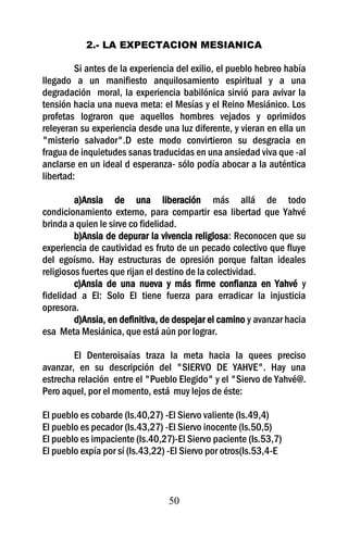 2.- LA EXPECTACION MESIANICA

         Si antes de la experiencia del exilio, el pueblo hebreo había
llegado a un manifiesto anquilosamiento espiritual y a una
degradación moral, la experiencia babilónica sirvió para avivar la
tensión hacia una nueva meta: el Mesías y el Reino Mesiánico. Los
profetas lograron que aquellos hombres vejados y oprimidos
releyeran su experiencia desde una luz diferente, y vieran en ella un
"misterio salvador".D este modo convirtieron su desgracia en
fragua de inquietudes sanas traducidas en una ansiedad viva que -al
anclarse en un ideal d esperanza- sólo podía abocar a la auténtica
libertad:

         a)Ansia de una liberación más allá de todo
condicionamiento externo, para compartir esa libertad que Yahvé
brinda a quien le sirve co fidelidad.
         b)Ansia de depurar la vivencia religiosa: Reconocen que su
experiencia de cautividad es fruto de un pecado colectivo que fluye
del egoísmo. Hay estructuras de opresión porque faltan ideales
religiosos fuertes que rijan el destino de la colectividad.
         c)Ansia de una nueva y más firme confianza en Yahvé y
fidelidad a El: Solo El tiene fuerza para erradicar la injusticia
opresora.
         d)Ansia, en definitiva, de despejar el camino y avanzar hacia
esa Meta Mesiánica, que está aún por lograr.

        El Denteroisaías traza la meta hacia la quees preciso
avanzar, en su descripción del "SIERVO DE YAHVE". Hay una
estrecha relación entre el "Pueblo Elegido" y el "Siervo de Yahvé@.
Pero aquel, por el momento, está muy lejos de éste:

El pueblo es cobarde (Is.40,27) -El Siervo valiente (Is.49,4)
El pueblo es pecador (Is.43,27) -El Siervo inocente (Is.50,5)
El pueblo es impaciente (Is.40,27)-El Siervo paciente (Is.53,7)
El pueblo expía por sí (Is.43,22) -El Siervo por otros(Is.53,4-E



                                 50
 