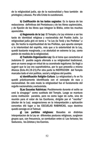 de la religiosidad judía, eje de la nacionalidad y foco también de
privilegios y abusos. Por ello Cristo lo cuestionará.

         b) Codificación de los textos sagrados: Es la época de las
redacciones definitivas del Pentateuco y de los libros sapienciales,
y de fijación de los libros que integran la Biblia, entre los muchos
aparecidos.
         c) Hegemonía de la Ley: El Templo y la Ley vinieron a ser los
tacto de identidad religiosa y nacionalista del Pueblo Judío. La
religiosidad judía giró en torno a "la Ley (la Torá) y los Profetas",c
eje. De hecho la espiritualidad de los Profetas, que apunta siempre
a la interioridad del espíritu, más que a la exterioridad de la Ley,
quedó bastante marginada, y se abolutizó en extremo la Ley, como
patrón de medida de la religiosidad.
         d) Tradición-Organización-Ley: Es el lema que caracteriza al
Judaísmo El pueblo seguía aferrado a su religiosidad tradicional,
pero un nuevo sesgo en virtud de su acendrado legalismo: Se llegó a
sugerir que la Ley era suprahistórica, por lo que precedía a misma
Alianza (Eclo.44,19-21).Por otra parte la INSTITUCION del Templo
marcaba todo el vivir político, social y religioso del pueblo.
         e) Identificación Religión-Cultura: La religiosidad y fe en Ya
quedó prácticamente identificada con el concepto de raza y
nacionalidad. De este modo la religiosidad fue el fundamento del
orgullo nacionalista y exclusivista.
         f)Las Escuelas Rabínicas: Posiblemente durante el exilio se
creó la sinagoga" como sustituto del Templo. Luego se mantuvo
como institución paralela, pero no como lugar de culto, sino de
reunión para el estar de las Escrituras, dirigido por el "escriba"
(doctor de la Ley). exageraciones en la interpretación y aplicación
concretas dió lugar a las ESCUELAS RABINICAS, cuya doctrina
quedó consigo en el Talmud.
         g) Los partidos religiosos: Basados en distintas
interpretacion de la Ley en diferentes posturas religiosas, surgieron
grupos que, con frecuencia, se combatían entre sí: Los fariseos; los
Saduceos, los Zelotas y los Esenios.



                                  52
 
