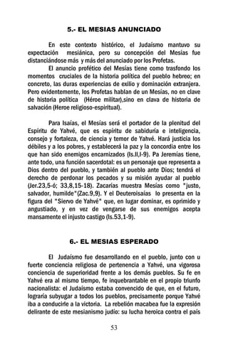 5.- EL MESIAS ANUNCIADO

        En este contexto histórico, el Judaísmo mantuvo su
expectación mesiánica, pero su concepción del Mesías fue
distanciándose más y más del anunciado por los Profetas.
        El anuncio profético del Mesías tiene como trasfondo los
momentos cruciales de la historia política del pueblo hebreo; en
concreto, las duras experiencias de exilio y dominación extranjera.
Pero evidentemente, los Profetas hablan de un Mesías, no en clave
de historia política (Héroe militar),sino en clava de historia de
salvación (Heroe religioso-espiritual).

        Para Isaías, el Mesías será el portador de la plenitud del
Espíritu de Yahvé, que es espíritu de sabiduría e inteligencia,
consejo y fortaleza, de ciencia y temor de Yahvé. Hará justicia los
débiles y a los pobres, y establecerá la paz y la concordia entre los
que han sido enemigos encarnizados (Is.ll,l-9). Pa Jeremías tiene,
ante todo, una función sacerdotal: es un personaje que representa a
Dios dentro del pueblo, y también al pueblo ante Dios; tendrá el
derecho de perdonar los pecados y su misión ayudar al pueblo
(Jer.23,5-ó; 33,8,15-18). Zacarías muestra Mesías como "justo,
salvador, humilde"(Zac.9,9). Y el Deuteroisaías lo presenta en la
figura del "Siervo de Yahvé" que, en lugar dominar, es oprimido y
angustiado, y en vez de vengarse de sus enemigos acepta
mansamente el injusto castigo (Is.53,1-9).


                6.- EL MESIAS ESPERADO

         El Judaísmo fue desarrollando en el pueblo, junto con u
fuerte conciencia religiosa de pertenencia a Yahvé, una vigorosa
conciencia de superioridad frente a los demás pueblos. Su fe en
Yahvé era al mismo tiempo, fe inquebrantable en el propio triunfo
nacionalista: el Judaísmo estaba convencido de que, en el futuro,
lograría subyugar a todos los pueblos, precisamente porque Yahvé
iba a conducirle a la victoria. La rebelión macabea fue la expresión
delirante de este mesianismo judío: su lucha heroica contra el país

                                 53
 
