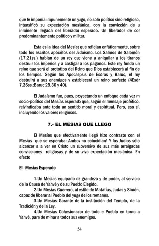que le imponía impunemente un yugo, no solo político sino religioso,
intensificó su expectación mesiánica, con la convicción de u
inminente llegada del liberador esperado. Un liberador de cor
predominantemente político y militar.

         Esta es la idea del Mesías que reflejan enfáticamente, sobre
todo los escritos apócrifos del Judaísmo. Los Salmos de Salomón
(17,21ss.) hablan de un rey que viene a aniquilar a los tiranos
destruir los imperios y a castigar a los paganos. Este rey funda un
reino que será el prototipo del Reino que Dios establecerá al fin de
los tiempos. Según los Apocalipsis de Esdras y Baruc, el rey
destruirá a sus enemigos y establecerá un reino perfecto (4Esdr
7,26ss.;Baruc 29,30 y 40).

         El Judaísmo fue, pues, proyectando un enfoque cada vez m
socio-político del Mesías esperado que, según el mensaje profético,
reivindicaba ante todo un sentido moral y espiritual. Pero, eso sí,
incluyendo los valores religiosos.

                7.- EL MESIAS QUE LLEGO

        El Mesías que efectivamente llegó hizo contraste con el
Mesías que se esperaba: Ambos no coincidían! Y los Judíos sólo
alcanzar a a ver en Cristo un subversivo de sus más arraigadas
convicciones religiosas y de su .viva expectación mesiánica. En
efecto

El Mesías Esperado

        1.Un Mesías equipado de grandeza y de poder, al servicio
de la Causa de Yahvé y de su Pueblo Elegido.
        2.Un Mesías Guerrero, al estilo de Matatías, Judas y Simón,
capaz de liberar al Pueblo del yugo de los romanos.
        3.Un Mesías Garante de la institución del Templo, de la
Tradición y de la Ley.
        4.Un Mesías Cohesionador de todo e Pueblo en torno a
Yahvé, para do minar a todos sus enemigos.

                                 54
 