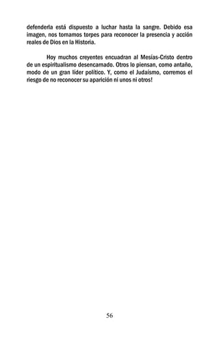 defenderla está dispuesto a luchar hasta la sangre. Debido esa
imagen, nos tornamos torpes para reconocer la presencia y acción
reales de Dios en la Historia.

        Hoy muchos creyentes encuadran al Mesías-Cristo dentro
de un espiritualismo desencarnado. Otros lo piensan, como antaño,
modo de un gran líder político. Y, como el Judaísmo, corremos el
riesgo de no reconocer su aparición ni unos ni otros!




                               56
 