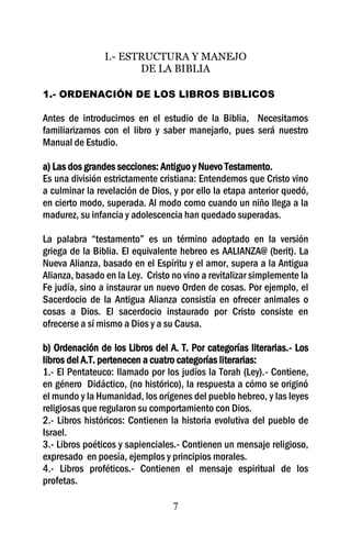 I.- ESTRUCTURA Y MANEJO
                       DE LA BIBLIA

1.- ORDENACIÓN DE LOS LIBROS BIBLICOS

Antes de introducirnos en el estudio de la Biblia, Necesitamos
familiarizarnos con el libro y saber manejarlo, pues será nuestro
Manual de Estudio.

a) Las dos grandes secciones: Antiguo y Nuevo Testamento.
Es una división estrictamente cristiana: Entendemos que Cristo vino
a culminar la revelación de Dios, y por ello la etapa anterior quedó,
en cierto modo, superada. Al modo como cuando un niño llega a la
madurez, su infancia y adolescencia han quedado superadas.

La palabra “testamento” es un término adoptado en la versión
griega de la Biblia. El equivalente hebreo es AALIANZA@ (berit). La
Nueva Alianza, basado en el Espíritu y el amor, supera a la Antigua
Alianza, basado en la Ley. Cristo no vino a revitalizar simplemente la
Fe judía, sino a instaurar un nuevo Orden de cosas. Por ejemplo, el
Sacerdocio de la Antigua Alianza consistía en ofrecer animales o
cosas a Dios. El sacerdocio instaurado por Cristo consiste en
ofrecerse a sí mismo a Dios y a su Causa.

b) Ordenación de los Libros del A. T. Por categorías literarias.- Los
libros del A.T. pertenecen a cuatro categorías literarias:
1.- El Pentateuco: llamado por los judíos la Torah (Ley).- Contiene,
en género Didáctico, (no histórico), la respuesta a cómo se originó
el mundo y la Humanidad, los orígenes del pueblo hebreo, y las leyes
religiosas que regularon su comportamiento con Dios.
2.- Libros históricos: Contienen la historia evolutiva del pueblo de
Israel.
3.- Libros poéticos y sapienciales.- Contienen un mensaje religioso,
expresado en poesía, ejemplos y principios morales.
4.- Libros proféticos.- Contienen el mensaje espiritual de los
profetas.

                                  7
 
