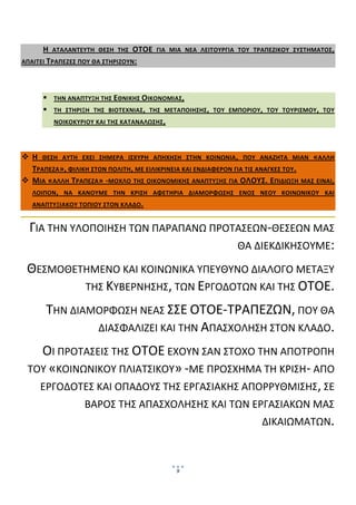  
        

      Η  ΑΤΑΛΑΝΤΕΥΤΗ  ΘΕΣΗ  ΤΗΣ  ΟΤΟΕ  ΓΙΑ  ΜΙΑ  ΝΕΑ  ΛΕΙΤΟΥΡΓΙΑ  ΤΟΥ  ΤΡΑΠΕΖΙΚΟΥ  ΣΥΣΤΗΜΑΤΟΣ , 
ΑΠΑΙΤΕΙ ΤΡΑΠΕΖΕΣ ΠΟΥ ΘΑ ΣΤΗΡΙΖΟΥΝ :  

        

            ΤΗΝ ΑΝΑΠΤΥΞΗ ΤΗΣ  ΕΘΝΙΚΗΣ ΟΙΚΟΝΟΜΙΑΣ,  
            ΤΗ  ΣΤΗΡΙΞΗ  ΤΗΣ  ΒΙΟΤΕΧΝΙΑΣ ,  ΤΗΣ  ΜΕΤΑΠΟΙΗΣΗΣ ,  ΤΟΥ  ΕΜΠΟΡΙΟΥ,  ΤΟΥ  ΤΟΥΡΙΣΜΟΥ,  ΤΟΥ 
            ΝΟΙΚΟΚΥΡΙΟΥ ΚΑΙ ΤΗΣ ΚΑΤΑΝΑΛΩΣΗΣ ,  

 

    Η  ΘΕΣΗ  ΑΥΤΗ  ΕΧΕΙ  ΣΗΜΕΡΑ  ΙΣΧΥΡΗ  ΑΠΗΧΗΣΗ  ΣΤΗΝ  ΚΟΙΝΩΝΙΑ ,  ΠΟΥ  ΑΝΑΖΗΤΑ  ΜΙΑΝ  «ΑΛΛΗ 
    ΤΡΑΠΕΖΑ», ΦΙΛΙΚΗ ΣΤΟΝ ΠΟΛΙΤΗ, ΜΕ ΕΙΛΙΚΡΙΝΕΙΑ ΚΑΙ ΕΝΔΙΑΦΕΡΟΝ ΓΙΑ ΤΙΣ ΑΝΑΓΚΕΣ ΤΟΥ .  
    ΜΙΑ  «ΑΛΛΗ  ΤΡΑΠΕΖΑ»  ‐ΜΟΧΛΟ  ΤΗΣ  ΟΙΚΟΝΟΜΙΚΗΣ  ΑΝΑΠΤΥΞΗΣ  ΓΙΑ  ΟΛΟΥΣ.  ΕΠΙΔΙΩΞΗ  ΜΑΣ  ΕΙΝΑΙ, 
    ΛΟΙΠΟΝ,  ΝΑ  ΚΑΝΟΥΜΕ  ΤΗΝ  ΚΡΙΣΗ  ΑΦΕΤΗΡΙΑ  ΔΙΑΜΟΡΦΩΣΗΣ  ΕΝΟΣ  ΝΕΟΥ  ΚΟΙΝΩΝΙΚΟΥ  ΚΑΙ 
    ΑΝΑΠΤΥΞΙΑΚΟΥ ΤΟΠΙΟΥ ΣΤΟΝ ΚΛΑΔΟ . 


    ΓΙΑ ΤΗΝ ΥΛΟΠΟΙΗΣΗ ΤΩΝ ΠΑΡΑΠΑΝΩ ΠΡΟΤΑΣΕΩΝ‐ΘΕΣΕΩΝ ΜΑΣ 
                                       ΘΑ ΔΙΕΚΔΙΚΗΣΟΥΜΕ: 

    ΘΕΣΜΟΘΕΤΗΜΕΝΟ ΚΑΙ ΚΟΙΝΩΝΙΚΑ ΥΠΕΥΘΥΝΟ ΔΙΑΛΟΓΟ ΜΕΤΑΞΥ 
            ΤΗΣ ΚΥΒΕΡΝΗΣΗΣ, ΤΩΝ ΕΡΓΟΔΟΤΩΝ ΚΑΙ ΤΗΣ ΟΤΟΕ. 

           ΤΗΝ ΔΙΑΜΟΡΦΩΣΗ ΝΕΑΣ ΣΣΕ ΟΤΟΕ‐ΤΡΑΠΕΖΩΝ, ΠΟΥ ΘΑ 
                   ΔΙΑΣΦΑΛΙΖΕΙ ΚΑΙ ΤΗΝ ΑΠΑΣΧΟΛΗΣΗ ΣΤΟΝ ΚΛΑΔΟ. 

      ΟΙ ΠΡΟΤΑΣΕΙΣ ΤΗΣ ΟΤΟΕ ΕΧΟΥΝ ΣΑΝ ΣΤΟΧΟ ΤΗΝ ΑΠΟΤΡΟΠΗ 
    ΤΟΥ «ΚΟΙΝΩΝΙΚΟΥ ΠΛΙΑΤΣΙΚΟΥ» ‐ΜΕ ΠΡΟΣΧΗΜΑ ΤΗ ΚΡΙΣΗ‐ ΑΠΟ 
      ΕΡΓΟΔΟΤΕΣ ΚΑΙ ΟΠΑΔΟΥΣ ΤΗΣ ΕΡΓΑΣΙΑΚΗΣ ΑΠΟΡΡΥΘΜΙΣΗΣ, ΣΕ 
                     ΒΑΡΟΣ ΤΗΣ ΑΠΑΣΧΟΛΗΣΗΣ ΚΑΙ ΤΩΝ ΕΡΓΑΣΙΑΚΩΝ ΜΑΣ 
                                                                             ΔΙΚΑΙΩΜΑΤΩΝ.  
 
 

                                                  9
                                                       
 
 