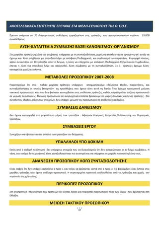  
 

ΑΠΟΤΕΛΕΣΜΑΤΑ ΕΣΩΤΕΡΙΚΗΣ ΕΡΕΥΝΑΣ ΣΤΑ ΜΕΛΗ‐ΣΥΛΛΟΓΟΥΣ ΤΗΣ Ο.Τ.Ο.Ε. 

Έρευνα  ανάμεσα  σε  20  διαφορετικούς  συλλόγους  εργαζομένων  στις  τράπεζες,  που  αντιπροσωπεύουν  περίπου    55.000 
συναδέλφους. 

          ΛΥΣΗ‐ΚΑΤΑΓΓΕΛΙΑ ΣΥΜΒΑΣΗΣ ΒΑΣΕΙ ΚΑΝΟΝΙΣΜΟΥ‐ΟΡΓΑΝΙΣΜΟΥ 
Στις μεγάλες τράπεζες η λύση της σύμβασης  επέρχεται με τη συνταξιοδότηση, χωρίς να αποκλείεται σε ορισμένες απ’ αυτές να 
έχουμε και  λύση σύμβασης για σπουδαίο λόγο  με απόφαση Πειθαρχικού,  και συνδυασμό των παραπάνω.  Κυριαρχεί πάντως, 
αφού  συναντάται  σε  10  τράπεζες  από  το  δείγμα,  η  λύση  να  επέρχεται  με  απόφαση  Πειθαρχικού‐Υπηρεσιακού  Συμβουλίου, 
έπεται  η  λύση  για  σπουδαίο  λόγο  και  ακολουθεί,  λύση  σύμβασης  με  τη  συνταξιοδότηση.  Σε  3    τράπεζες  έχουμε  λύση‐
καταγγελία χωρίς αιτιολογία. 

                                  ΜΕΤΑΒΟΛΕΣ ΠΡΟΣΩΠΙΚΟΥ 2007‐2008 
Παρατηρούμε  ότι  στις    παλιές  μεγάλες  τράπεζες  υπάρχουν    αποχωρήσεις(με  εθελούσια  έξοδο),  παραιτήσεις,  και 
συνταξιοδοτήσεις  οι  οποίες  ξεπερνούν    τις  προσλήψεις  που  έχουν  γίνει  αυτή  τη  διετία.  Έτσι  έχουμε  πραγματική  μείωση 
τακτικού προσωπικού, κάτι που δεν φαίνεται να συμβαίνει στις υπόλοιπες τράπεζες, καθώς παρατηρείται αύξηση προσωπικού  
σε μερικές περιπτώσεις. Μείωση προσωπικού σε ανησυχητικά επίπεδα βρίσκουμε σε μικρές ιδιωτικές και ξένες τράπεζες.  Στο 
σύνολο του κλάδου, βάσει των στοιχείων, δεν υπάρχει μείωση του προσωπικού σε απόλυτους αριθμούς. 

                                              ΣΥΜΒΑΣΕΙΣ ΔΑΝΕΙΣΜΟΥ 
Δεν  έχουν  καταργηθεί  στο  μεγαλύτερο  μέρος  των  τραπεζών  .  Αφορούν  Κεντρικές  Υπηρεσίες,Outscourcing  και  θυγατρικές 
τραπεζών. 

                                                    ΣΥΜΒΑΣΕΙΣ ΕΡΓΟΥ 
Συνεχίζουν να υφίστανται στο σύνολο των τραπεζών του δείγματος. 

                                             ΥΠΑΛΛΗΛΟΙ ΥΠΟ ΔΟΚΙΜΗ 
Εκτός από 1 σοβαρή περίπτωση  δεν υπάρχουν στοιχεία που να δικαιολογούν ότι δεν ανανεώνονται οι εν λόγω συμβάσεις. Η 
τάση ,που ακόμα δεν έχει φανεί, είναι να αξιολογούνται πιο αυστηρά και να επέρχεται σε μεγάλο ποσοστό η λύση τους. 

                      ΑΝΑΝΕΩΣΗ ΠΡΟΣΩΠΙΚΟΥ ΛΟΓΩ ΣΥΝΤΑΞΙΟΔΟΤΗΣΗΣ 
Είναι  σαφές  ότι  δεν  υπάρχει  αναλογία  1  προς  1 και τείνει  να  βρίσκεται  κοντά  στο  1 προς  3.  Το  φαινομένο  είναι έντονο στις 
μεγάλες  τράπεζες  που  έχουν  ανάλογο  προσωπικό.  Η  συγκεκριμένη  πρακτική  ακολουθείται  από  τις  τράπεζες  και  χωρίς    την 
παρουσία της χ/π κρίσης. 

                                             ΠΕΡΙΚΟΠΕΣ ΠΡΟΣΩΠΙΚΟΥ 
Στη συντριπτική  πλειονότητα των τραπεζών δε γίνεται λόγος για περικοπές προσωπικού πλην των ξένων  που βρίσκονται στη 
Ελλάδα.  

                                       ΜΕΙΩΣΗ ΤΑΚΤΙΚΟΥ ΠΡΟΣΩΠΙΚΟΥ 
                                                                   10
                                                                          
 
 