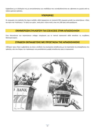  
Εμφανίζεται με το δεδομένο της μη αντικατάστασης των υπαλλήλων που συνταξιοδοτούνται και υφίσταται σε μερικές από τις 
παλιές κρατικές τράπεζες. 

                                                  ΥΠΕΡΩΡΙΕΣ 
Οι υπερωρίες στις τράπεζες δεν έχουν αυξηθεί, αλλά παραμένουν σε ποσοστά 50% ισομερώς μεταξύ των απαντήσεων: «Οσες 
και πρίν» και «Λιγότερες». Το ύψος των ωρών , κατά μέσο  ετήσιο ποσό, είναι στις 200 ώρες ανά εργαζόμενο.  

 

             ΕΝΗΜΕΡΩΣΗ ΣΥΛΛΟΓΟΥ ΓΙΑ ΕΞΕΛΙΞΕΙΣ ΣΤΗΝ ΑΠΑΣΧΟΛΗΣΗ 
Στην  πλειονότητα  των  περιπτώσεων  υπάρχει  ενημέρωση  για  το  τακτικό  προσωπικό  αλλά  αποκλείει  τις  συμβάσεις 
δανεισμού,έργου.  

             ΣΥΝΔΕΣΗ ΕΚΠΑΙΔΕΥΣΗΣ ΜΕ ΠΡΟΣΤΑΣΙΑ ΤΗΣ ΑΠΑΣΧΟΛΗΣΗΣ 
«Μέτρια» προς «Λίγο» εμφανίζεται να είναι η σύνδεση της εσωτερικής εκπαίδευσης με την προστασία της απασχόλησης στις 
τράπεζες, κάτι που δείχνει την «πρόσκαιρη» και μονοδιάστατη μορφή εκπαίδευσης προς το προσωπικό. 

 

 

 

 

 

 

 

                                 




                                                         11
                                                               
 
 