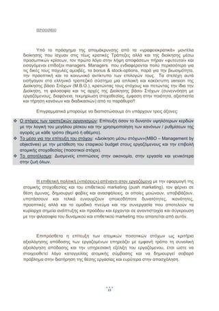  
            

           ΠΡΟΟΙΜΙΟ 

            

             Υπό το πρόσχημα της απομάκρυνσης από τα «γραφειοκρατικά» μοντέλα
     διοίκησης που ίσχυαν στις τέως κρατικές Τράπεζες αλλά και της διοίκησης μέσω
     προσωπικών κρίσεων, τον πρώτο λόγο στην λήψη αποφάσεων πήραν «φυτευτοί» και
     εισαγόμενοι επίδοξοι managers. Managers  που ενδιαφέρονται πολύ περισσότερο για
     τις δικές τους παχυλές αμοιβές, τα bonus & stock-options, παρά για την βιωσιμότητα,
     την προοπτική και το κοινωνικό αντίκτυπο των επιλογών τους. Τα στελέχη αυτά
     εισήγαγαν στο ελληνικό τραπεζικό σύστημα μια απλοική και κακέκτυπη version της
     Διοίκησης βάσει Στόχων (Μ.Β.Ο.), κρατώντας τους στόχους και πετώντας την ίδια την
     Διοίκηση, τη φιλοσοφία και τις αρχές της Διοίκησης βάσει Στόχων (συνεννόηση με
     εργαζόμενους, διαφάνεια, τεκμηρίωση στοχοθεσίας, έμφαση στην ποιότητα, αξιοπιστία
     και τήρηση κανόνων και διαδικασιών) από το παράθυρο!!

           Επιγραμματικά μπορούμε να διαπιστώσουμε ότι υπάρχουν τρεις άξονες:

    Ο στόχος των τραπεζικών οργανισμών: Επίτευξη όσον το δυνατόν υψηλότερων κερδών
    με την λογική του μεγάλου ρίσκου και την χρησιμοποίηση των κανόνων / ρυθμίσεων της
    αγοράς με κάθε τρόπο (θεμιτό ή αθέμιτο).
    Το μέσο για την επίτευξη του στόχου: «Διοίκηση μέσω στόχων»(MBO – Management by
    objectives) με την μετάθεση του εταιρικού budget στους εργαζόμενους και την επιβολή
    ατομικής στοχοθεσίας (ποσοτικοί στόχοι).
    Το αποτέλεσμα: Δυσμενείς επιπτώσεις στην οικονομία, στην εργασία και γενικότερα
    στην ζωή όλων.

            

            Η επιθετική πολιτική («πιέσεις») απέναντι στον εργαζόμενο με την εφαρμογή της
     ατομικής στοχοθεσίας και του επιθετικού marketing (push marketing), τον φέρνει σε
     θέση άμυνας, δημιουργεί φοβίες και ανασφάλειες, οι οποίες μειώνουν, υποβιβάζουν,
     υποτάσσουν και τελικά ευνουχίζουν οποιεσδήποτε δυνατότητες, ικανότητες,
     προοπτικές αλλά και το ομαδικό πνεύμα και την συνεργασία που αποτελούν τα
     κυρίαρχα σημεία ανάπτυξης και προόδου και έρχονται σε αναντιστοιχία και σύγκρουση
     με την φιλοσοφία του δυναμικού και επιθετικού marketing που απαιτείται από αυτόν. 

            

            Επιπρόσθετα η επίτευξη των ατομικών ποσοτικών στόχων ως κριτήριο
     αξιολόγησης απόδοσης των εργαζομένων επηρεάζει με εμφανή τρόπο τη συνολική
     αξιολόγηση απόδοσης και την υπηρεσιακή εξέλιξη του εργαζόμενου, έτσι ώστε να
     στοιχειοθετεί λόγο καταγγελίας ατομικής σύμβασης και να δημιουργεί σοβαρό
     πρόβλημα στην διατήρηση της θέσης εργασίας και ευρύτερα στην απασχόληση.




                                              15
                                                    
 
 