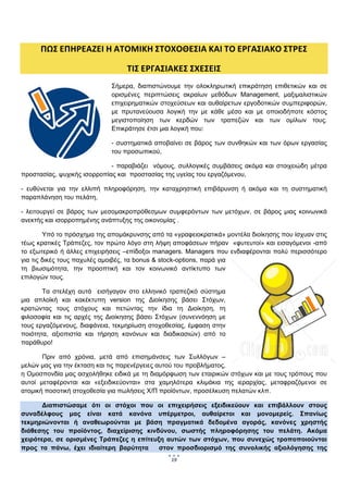  
 

      ΠΩΣ ΕΠΗΡΕΑΖΕΙ Η ΑΤΟΜΙΚΗ ΣΤΟΧΟΘΕΣΙΑ ΚΑΙ ΤΟ ΕΡΓΑΣΙΑΚΟ ΣΤΡΕΣ 

                                 ΤΙΣ ΕΡΓΑΣΙΑΚΕΣ ΣΧΕΣΕΙΣ 
                            Σήμερα, διαπιστώνουμε την ολοκληρωτική επικράτηση επιθετικών και σε
                            ορισμένες περιπτώσεις ακραίων μεθόδων Management, μαξιμαλιστικών
                            επιχειρηματικών στοχεύσεων και αυθαίρετων εργοδοτικών συμπεριφορών,
                            με πρυτανεύουσα λογική την με κάθε μέσο και με οποιοδήποτε κόστος
                            μεγιστοποίηση των κερδών των τραπεζών και των ομίλων τους.
                            Επικράτησε έτσι μια λογική που:

                            - συστηματικά αποβαίνει σε βάρος των συνθηκών και των όρων εργασίας
                            του προσωπικού,

                             - παραβιάζει νόμους, συλλογικές συμβάσεις ακόμα και στοιχειώδη μέτρα
προστασίας, ψυχικής ισορροπίας και προστασίας της υγείας του εργαζόμενου,

- ευθύνεται για την ελλιπή πληροφόρηση, την καταχρηστική επιβάρυνση ή ακόμα και τη συστηματική
παραπλάνηση του πελάτη,

- λειτουργεί σε βάρος των μεσομακροπρόθεσμων συμφερόντων των μετόχων, σε βάρος μιας κοινωνικά
ανεκτής και ισορροπημένης ανάπτυξης της οικονομίας .

        Υπό το πρόσχημα της απομάκρυνσης από τα «γραφειοκρατικά» μοντέλα διοίκησης που ίσχυαν στις
τέως κρατικές Τράπεζες, τον πρώτο λόγο στη λήψη αποφάσεων πήραν «φυτευτοί» και εισαγόμενοι -από
το εξωτερικό ή άλλες επιχειρήσεις –επίδοξοι managers. Managers που ενδιαφέρονται πολύ περισσότερο
για τις δικές τους παχυλές αμοιβές, τα bonus & stock-options, παρά για
τη βιωσιμότητα, την προοπτική και τον κοινωνικό αντίκτυπο των
επιλογών τους.

       Τα στελέχη αυτά εισήγαγαν στο ελληνικό τραπεζικό σύστημα
μια απλοϊκή και κακέκτυπη version της Διοίκησης βάσει Στόχων,
κρατώντας τους στόχους και πετώντας την ίδια τη Διοίκηση, τη
φιλοσοφία και τις αρχές της Διοίκησης βάσει Στόχων (συνεννόηση με
τους εργαζόμενους, διαφάνεια, τεκμηρίωση στοχοθεσίας, έμφαση στην
ποιότητα, αξιοπιστία και τήρηση κανόνων και διαδικασιών) από το
παράθυρο!

       Πριν από χρόνια, μετά από επισημάνσεις των Συλλόγων –
μελών μας για την έκταση και τις παρενέργειες αυτού του προβλήματος,
η Ομοσπονδία μας ασχολήθηκε ειδικά με τη διαμόρφωση των εταιρικών στόχων και με τους τρόπους που
αυτοί μεταφέρονται και «εξειδικεύονται» στα χαμηλότερα κλιμάκια της ιεραρχίας, μεταφραζόμενοι σε
ατομική ποσοτική στοχοθεσία για πωλήσεις Χ/Π προϊόντων, προσέλκυση πελατών κλπ.

       Διαπιστώσαμε ότι οι στόχοι που οι επιχειρήσεις εξειδικεύουν και επιβάλλουν στους
συναδέλφους μας είναι κατά κανόνα υπέρμετροι, αυθαίρετοι και μονομερείς. Σπανίως
τεκμηριώνονται ή αναθεωρούνται με βάση πραγματικά δεδομένα αγοράς, κανόνες χρηστής
διάθεσης του προϊόντος, διαχείρισης κινδύνου, σωστής πληροφόρησης του πελάτη. Ακόμα
χειρότερα, σε ορισμένες Τράπεζες η επίτευξη αυτών των στόχων, που συνεχώς τροποποιούνται
προς τα πάνω, έχει ιδιαίτερη βαρύτητα     στον προσδιορισμό της συνολικής αξιολόγησης της
                                                19
                                                      
 
 