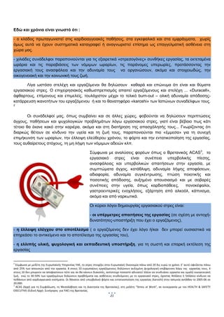  


Εδώ και χρόνια είναι γνωστό ότι :

- ο κλάδος πρωταγωνιστεί στις καρδιοαγγειακές παθήσεις, στα εγκεφαλικά και στα εμφράγματα, χωρίς
όμως αυτά να έχουν συστηματικά καταγραφεί ή αναγνωριστεί επίσημα ως επαγγελματική ασθένεια στη
χώρα μας.

- χιλιάδες συνάδελφοι παραπονιούνται για τις εξαιρετικά «στρεσογόνες» συνθήκες εργασίας, τα εκτεταμένα
ωράρια και τις παραβιάσεις των νόμιμων ωραρίων, τις παράνομες υπερωρίες, προτάσσοντας την
εργασιακή τους ανασφάλεια και την αδυναμία τους να οργανώσουν, ακόμα και στοιχειωδώς, την
οικογενειακή και την κοινωνική τους ζωή.

       Λίγα ωστόσο στελέχη και εργαζόμενοι θα δηλώσουν καθαρά και επώνυμα ότι είναι και θύματα
εργασιακού στρες. Ο επιχειρησιακός καθωσπρεπισμός απαιτεί εργαζόμενους και στελέχη ... «Duracell»,
άφθαρτους, επίμονους και επιμελείς, τουλάχιστον μέχρι το τελικό burn-out – ολική αδυναμία απόδοσης-
κατάρρευση ικανοτήτων του εργαζόμενου ή και το θανατηφόρο «karoshi» των Ιαπώνων συναδέλφων τους.
2



        Οι συνάδελφοί μας, όπως συμβαίνει και σε άλλες χώρες, φοβούνται να δηλώσουν περιπτώσεις
άγχους, παθήσεων και ψυχολογικών προβλημάτων λόγω εργασιακού στρες, γιατί είναι βέβαιο πως κάτι
τέτοιο θα έκανε κακό στην καριέρα, ακόμα και στη διατήρηση της απασχόλησής τους... Γνωρίζοντας ότι
διαρκώς θέτουν σε κίνδυνο την υγεία και τη ζωή τους, παραπονιούνται πιο «έμμεσα» για τη συνεχή
επιμήκυνση των ωραρίων, την έλλειψη ελεύθερου χρόνου, το φόρτο και την εντατικοποίηση της εργασίας,
τους αυθαίρετους στόχους, τη μη λήψη των νόμιμων αδειών κλπ.

                                                                    Σύμφωνα με αναλύσεις φορέων όπως ο Βρετανικός ACAS3, το
                                                                    εργασιακό στρες είναι συνέπεια υπερβολικής πίεσης,
                                                                    ανασφάλειας και υπερβολικών απαιτήσεων στην εργασία, με
                                                                    συμπτώματα άγχος, κατάθλιψη, αδυναμία λήψης αποφάσεων,
                                                                    αδιαφορία, αδυναμία συγκέντρωσης, πτώση ποιοτικής και
                                                                    ποσοτικής απόδοσης, αυξημένο απουσιασμό και με σοβαρές
                                                                    συνέπειες στην υγεία, όπως καρδιοπάθειες,     πονοκέφαλοι,
                                                                    γαστροεντερικές ενοχλήσεις, εξάρτηση από αλκοόλ, κάπνισμα,
                                                                    ακόμα και από ναρκωτικά.

                                                                    Οι κύριοι λόγοι δημιουργίας εργασιακού στρες είναι:

                                                                    - οι υπέρμετρες απαιτήσεις της εργασίας (σε σχέση με αντοχή-
                                                                    δυνατότητες-υποστήριξη που έχει ο εργαζόμενος),

- η έλλειψη ελέγχου στο αποτέλεσμα ( ο εργαζόμενος δεν έχει λόγο ή/και δεν μπορεί ουσιαστικά να
επηρεάσει το αντικείμενο και το αποτέλεσμα της εργασίας του),

- η ελλιπής υλική, ψυχολογική και εκπαιδευτική υποστήριξη, για τη σωστή και επαρκή εκτέλεση της
εργασίας

                                                                 
2
  Σύμφωνα με μελέτη της Ευρωπαϊκής Υπηρεσίας ΥΑΕ, το στρες στοιχίζει στην Ευρωπαϊκή Οικονομία πάνω από 20 δις ευρώ το χρόνο. Σ’ αυτό οφείλεται πάνω 
από  25%  των  απουσιών  από  την  εργασία.  8  στους  10  ευρωπαίους  εργαζόμενους  δηλώνουν  αυξημένη  ψυχολογική  επιβάρυνση  λόγω  της    εργασίας  τους,  4 
στους 10 δεν μπορούν να αποφασίσουν πότε και αν θα κάνουν διακοπές, αντίστοιχο ποσοστό αδυνατεί πλέον να συνδυάσει εργασία και ομαλή οικογενειακή 
ζωή,    ενώ  το  30‐50%  των  εργαζομένων  δηλώνουν  προβλήματα  και  ασθένειες  συνδεόμενες  με  το  εργασιακό  στρες,  έχοντας  4πλάσιο  ή  5πλάσιο  κίνδυνο  να 
πεθάνουν από καρδιαγγειακά νοσήματα. Οι θάνατοι από υπερβολικό φόρτο και εντατικοποίηση της εργασίας (karoshi) στην Ιαπωνία ανήλθαν το 2005‐06 σε 
20.000.  
3
   ACAS  (Αρχή  για  τη  Συμφιλίωση,  τη  Μεσολάβηση  και  τη  Διαιτησία  της  Βρετανίας),  στη  μελέτη  “Stress  at  Work”,  σε  συνεργασία  με  τον  HEALTH  &  SAFETY 
EXECUTIVE (Ειδική Αρχή‐ Συνήγορος  για ΥΑΕ) της Βρετανίας. 
                                                                                  21
                                                                                          
 
 