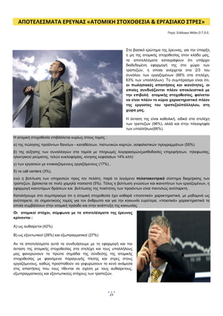  
    ΑΠΟΤΕΛΕΣΜΑΤΑ ΕΡΕΥΝΑΣ «ΑΤΟΜΙΚΗ ΣΤΟΧΟΘΕΣΙΑ & ΕΡΓΑΣΙΑΚΟ ΣΤΡΕΣ» 
                                                                                         Πηγή: Σύλλογοι Μέλη Ο.Τ.Ο.Ε. 




                                                                  Στο βασικό ερώτημα της έρευνας, για την ύπαρξη
                                                                  ή μη της ατομικής στοχοθεσίας στον κλάδο μας,
                                                                  τα αποτελέσματα καταγράφουν ότι υπάρχει
                                                                  διαδεδομένη εφαρμογή της στο χώρο των
                                                                  τραπεζών, η οποία ανέρχεται στα 2/3 του
                                                                  συνόλου των εργαζομένων (66% στα στελέχη,
                                                                  63% των υπαλλήλων). Το συμπέρασμα είναι ότι,
                                                                  οι πωλησιακές απαιτήσεις και ικανότητες, οι
                                                                  οποίες συνδυάζονται πλέον αποκλειστικά με
                                                                  την επιβολή ατομικής στοχοθεσίας, φαίνεται
                                                                  να είναι πλέον το κύριο χαρακτηριστικό πλέον
                                                                  της εργασίας του τραπεζοϋπάλληλου,  στη
                                                                  χώρα μας.

                                                                  Η έκταση της είναι καθολική, ειδικά στα στελέχη
                                                                  των τραπεζών (96%), αλλά και στην πλειοψηφία
                                                                  των υπαλλήλων(66%).

Η ατομική στοχοθεσία επιβάλλεται κυρίως στους τομείς :
α) της πώλησης προϊόντων δανείων - καταθέσεων, πιστωτικών καρτών, ασφαλιστικών προγραμμάτων (55%)
β) της αύξησης των συναλλαγών στα ταμεία με πληρωμές λογαριασμών(μισθοδοσίες επιχειρήσεων, τηλεφωνίας,
ηλεκτρικού ρεύματος, τελών κυκλοφορίας, κίνησης κεφαλαίων 14% κλπ)
γ) των εργασιών με ενοικιαζόμενους εργαζόμενους (17%) ,
δ) τα call centers (3%),
ενώ η βελτίωση των υπηρεσιών προς τον πελάτη, παρά το λεγόμενο πελατοκεντρικό σύστημα διαχείρισης των
τραπεζών, βρίσκεται σε πολύ χαμηλά ποσοστά (5%). Τέλος η βελτίωση γνώσεων και ικανοτήτων των εργαζομένων, η
εφαρμογή καινοτόμων δράσεων και βελτίωσης της ποιότητας των προιόντων είναι παντελώς ανύπαρκτη.
Καταλήγουμε στο συμπέρασμα ότι η ατομική στοχοθεσία έχει καθαρά «ποσοτικά» χαρακτηριστικά, με μηδαμινά ως
ανύπαρκτα, σε σημαντικούς τομείς για τον άνθρωπο και για την κοινωνία ευρύτερα, «ποιοτικά» χαρακτηριστικά τα
οποία συμβάλλουν στην ατομική πρόοδο και στην ανάπτυξη της κοινωνίας.
Οι ατομικοί στόχοι, σύμφωνα με τα αποτελέσματα της έρευνας
κρίνονται :

Α) ως αυθαίρετοι (42%)

Β) ως εξοντωτικοί (28%) και εξωπραγματικοί (27%)

Αν τα αποτελέσματα αυτά τα συνδυάσουμε με τη εφαρμογή και την
έκταση της ατομικής στοχοθεσίας στα στελέχη και τους υπαλλήλους
μας φανερώνουν τα πρώτα σημάδια της σύνδεσης της ατομικής
στοχοθεσίας με φαινόμενα παραγωγής πίεσης και στρες στους
εργαζόμενους, καθώς προσπαθούν να γεφυρώσουν το κενό ανάμεσα
στις απαιτήσεις που τους τίθενται σε σχέση με τους αυθαίρετους,
εξωπραγματικούς και εξοντωτικούς στόχους των τραπεζών.




                                                         23
                                                               
 
 