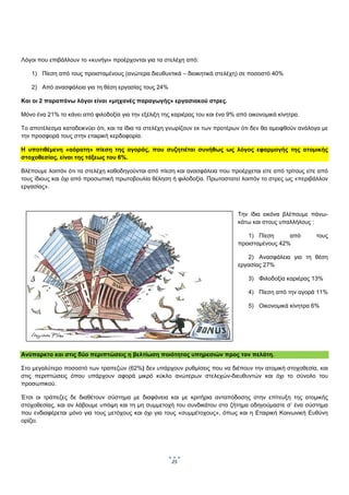  
 

 

Λόγοι που επιβάλλουν το «κυνήγι» προέρχονται για τα στελέχη από:

    1) Πίεση από τους προισταμένους (ανώτερα διευθυντικά – διοικητικά στελέχη) σε ποσοστό 40%

    2) Από ανασφάλεια για τη θέση εργασίας τους 24%

Και οι 2 παραπάνω λόγοι είναι «μηχανές παραγωγής» εργασιακού στρες.

Μόνο ένα 21% το κάνει από φιλοδοξία για την εξέλιξη της καριέρας του και ένα 9% από οικονομικά κίνητρα.

Το αποτέλεσμα καταδεικνύει ότι, και τα ίδια τα στελέχη γνωρίζουν εκ των προτέρων ότι δεν θα αμειφθούν ανάλογα με
την προσφορά τους στην εταιρική κερδοφορία.

Η υποτιθέμενη «αόρατη» πίεση της αγοράς, που συζητιέται συνήθως ως λόγος εφαρμογής της ατομικής
στοχοθεσίας, είναι της τάξεως του 6%.

Βλέπουμε λοιπόν ότι τα στελέχη καθοδηγούνται από πίεση και ανασφάλεια που προέρχεται είτε από τρίτους είτε από
τους ίδιους και όχι από προσωπική πρωτοβουλία θέληση ή φιλοδοξία. Πρωτοστατεί λοιπόν το στρες ως «περιβάλλον
εργασίας».

 

                                                                                Την ίδια εικόνα βλέπουμε πάνω-
                                                                                κάτω και στους υπαλλήλους :

                                                                                   1) Πίεση      από       τους
                                                                                προισταμένους 42%

                                                                                   2) Ανασφάλεια για τη θέση
                                                                                εργασίας 27%

                                                                                    3) Φιλοδοξία καριέρας 13%

                                                                                    4) Πίεση από την αγορά 11%

                                                                                    5) Οικονομικά κίνητρα 6%




Ανύπαρκτο και στις δύο περιπτώσεις η βελτίωση ποιότητας υπηρεσιών προς τον πελάτη.

Στο μεγαλύτερο ποσοστό των τραπεζών (62%) δεν υπάρχουν ρυθμίσεις που να διέπουν την ατομική στοχοθεσία, και
στις περιπτώσεις όπου υπάρχουν αφορά μικρό κύκλο ανώτερων στελεχών-διευθυντών και όχι το σύνολο του
προσωπικού.

Έτσι οι τράπεζες δε διαθέτουν σύστημα με διαφάνεια και με κριτήρια ανταπόδοσης στην επίτευξη της ατομικής
στοχοθεσίας, και αν λάβουμε υπόψη και τη μη συμμετοχή του συνδικάτου στο ζήτημα οδηγούμαστε σ’ ένα σύστημα
που ενδιαφέρεται μόνο για τους μετόχους και όχι για τους «συμμέτοχους», όπως και η Εταιρική Κοινωνική Ευθύνη
ορίζει.




                                                       25
                                                             
 
 