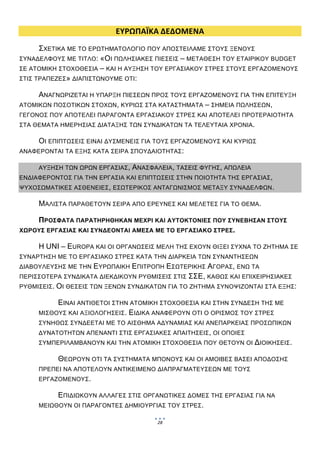  
                           ΕΥΡΩΠΑΪΚΑ ΔΕΔΟΜΕΝΑ 
      ΣΧΕΤΙΚΑ ΜΕ ΤΟ ΕΡΩΤΗΜΑΤΟΛΟΓΙΟ ΠΟΥ ΑΠΟΣΤΕΙΛΑΜΕ ΣΤΟΥΣ ΞΕΝΟΥΣ
ΣΥΝΑΔΕΛΦΟΥΣ ΜΕ ΤΙΤΛΟ: «ΟΙ ΠΩΛΗΣΙΑΚΕΣ ΠΙΕΣΕΙΣ – ΜΕΤΑΘΕΣΗ ΤΟΥ ΕΤΑΙΡΙΚΟΥ BUDGET
ΣΕ ΑΤΟΜΙΚΗ ΣΤΟΧΟΘΕΣΙΑ – ΚΑΙ Η ΑΥΞΗΣΗ ΤΟΥ ΕΡΓΑΣΙΑΚΟΥ ΣΤΡΕΣ ΣΤΟΥΣ ΕΡΓΑΖΟΜΕΝΟΥΣ
ΣΤΙΣ ΤΡΑΠΕΖΕΣ» ΔΙΑΠΙΣΤΩΝΟΥΜΕ ΟΤΙ:

     ΑΝΑΓΝΩΡΙΖΕΤΑΙ Η ΥΠΑΡΞΗ ΠΙΕΣΕΩΝ ΠΡΟΣ ΤΟΥΣ ΕΡΓΑΖΟΜΕΝΟΥΣ ΓΙΑ ΤΗΝ ΕΠΙΤΕΥΞΗ
ΑΤΟΜΙΚΩΝ ΠΟΣΟΤΙΚΩΝ ΣΤΟΧΩΝ, ΚΥΡΙΩΣ ΣΤΑ ΚΑΤΑΣΤΗΜΑΤΑ – ΣΗΜΕΙΑ ΠΩΛΗΣΕΩΝ,
ΓΕΓΟΝΟΣ ΠΟΥ ΑΠΟΤΕΛΕΙ ΠΑΡΑΓΟΝΤΑ ΕΡΓΑΣΙΑΚΟΥ ΣΤΡΕΣ ΚΑΙ ΑΠΟΤΕΛΕΙ ΠΡΟΤΕΡΑΙΟΤΗΤΑ
ΣΤΑ ΘΕΜΑΤΑ ΗΜΕΡΗΣΙΑΣ ΔΙΑΤΑΞΗΣ ΤΩΝ ΣΥΝΔΙΚΑΤΩΝ ΤΑ ΤΕΛΕΥΤΑΙΑ ΧΡΟΝΙΑ.

    ΟΙ ΕΠΙΠΤΩΣΕΙΣ ΕΙΝΑΙ ΔΥΣΜΕΝΕΙΣ ΓΙΑ ΤΟΥΣ ΕΡΓΑΖΟΜΕΝΟΥΣ ΚΑΙ ΚΥΡΙΩΣ
ΑΝΑΦΕΡΟΝΤΑΙ ΤΑ ΕΞΗΣ ΚΑΤΑ ΣΕΙΡΑ ΣΠΟΥΔΑΙΟΤΗΤΑΣ :

     ΑΥΞΗΣΗ ΤΩΝ ΩΡΩΝ ΕΡΓΑΣΙΑΣ,   ΑΝΑΣΦΑΛΕΙΑ, ΤΑΣΕΙΣ ΦΥΓΗΣ, ΑΠΩΛΕΙΑ
ΕΝΔΙΑΦΕΡΟΝΤΟΣ ΓΙΑ ΤΗΝ ΕΡΓΑΣΙΑ ΚΑΙ ΕΠΙΠΤΩΣΕΙΣ ΣΤΗΝ ΠΟΙΟΤΗΤΑ ΤΗΣ ΕΡΓΑΣΙΑΣ,
ΨΥΧΟΣΩΜΑΤΙΚΕΣ ΑΣΘΕΝΕΙΕΣ, ΕΣΩΤΕΡΙΚΟΣ ΑΝΤΑΓΩΝΙΣΜΟΣ ΜΕΤΑΞΥ ΣΥΝΑΔΕΛΦΩΝ.

     ΜΑΛΙΣΤΑ ΠΑΡΑΘΕΤΟΥΝ ΣΕΙΡΑ ΑΠΟ ΕΡΕΥΝΕΣ ΚΑΙ ΜΕΛΕΤΕΣ ΓΙΑ ΤΟ ΘΕΜΑ.  

    ΠΡΟΣΦΑΤΑ ΠΑΡΑΤΗΡΗΘΗΚΑΝ ΜΕΧΡΙ ΚΑΙ ΑΥΤΟΚΤΟΝΙΕΣ ΠΟΥ ΣΥΝΕΒΗΣΑΝ ΣΤΟΥΣ
ΧΩΡΟΥΣ ΕΡΓΑΣΙΑΣ ΚΑΙ ΣΥΝΔΕΟΝΤΑΙ ΑΜΕΣΑ ΜΕ ΤΟ ΕΡΓΑΣΙΑΚΟ ΣΤΡΕΣ.

     Η UNI – EUROPA ΚΑΙ ΟΙ ΟΡΓΑΝΩΣΕΙΣ ΜΕΛΗ ΤΗΣ ΕΧΟΥΝ ΘΙΞΕΙ ΣΥΧΝΑ ΤΟ ΖΗΤΗΜΑ ΣΕ
ΣΥΝΑΡΤΗΣΗ ΜΕ ΤΟ ΕΡΓΑΣΙΑΚΟ ΣΤΡΕΣ ΚΑΤΑ ΤΗΝ ΔΙΑΡΚΕΙΑ ΤΩΝ ΣΥΝΑΝΤΗΣΕΩΝ
ΔΙΑΒΟΥΛΕΥΣΗΣ ΜΕ ΤΗΝ   ΕΥΡΩΠΑΙΚΗ ΕΠΙΤΡΟΠΗ ΕΣΩΤΕΡΙΚΗΣ ΑΓΟΡΑΣ, ΕΝΩ ΤΑ
ΠΕΡΙΣΣΟΤΕΡΑ ΣΥΝΔΙΚΑΤΑ ΔΙΕΚΔΙΚΟΥΝ ΡΥΘΜΙΣΕΙΣ ΣΤΙΣ ΣΣΕ, ΚΑΘΩΣ ΚΑΙ ΕΠΙΧΕΙΡΗΣΙΑΚΕΣ
ΡΥΘΜΙΣΕΙΣ. ΟΙ ΘΕΣΕΙΣ ΤΩΝ ΞΕΝΩΝ ΣΥΝΔΙΚΑΤΩΝ ΓΙΑ ΤΟ ΖΗΤΗΜΑ ΣΥΝΟΨΙΖΟΝΤΑΙ ΣΤΑ ΕΞΗΣ:

          ΕΙΝΑΙ ΑΝΤΙΘΕΤΟΙ ΣΤΗΝ ΑΤΟΜΙΚΗ ΣΤΟΧΟΘΕΣΙΑ ΚΑΙ ΣΤΗΝ ΣΥΝΔΕΣΗ ΤΗΣ ΜΕ
     ΜΙΣΘΟΥΣ ΚΑΙ ΑΞΙΟΛΟΓΗΣΕΙΣ. ΕΙΔΙΚΑ ΑΝΑΦΕΡΟΥΝ ΟΤΙ Ο ΟΡΙΣΜΟΣ ΤΟΥ ΣΤΡΕΣ
     ΣΥΝΗΘΩΣ ΣΥΝΔΕΕΤΑΙ ΜΕ ΤΟ ΑΙΣΘΗΜΑ ΑΔΥΝΑΜΙΑΣ ΚΑΙ ΑΝΕΠΑΡΚΕΙΑΣ ΠΡΟΣΩΠΙΚΩΝ
     ΔΥΝΑΤΟΤΗΤΩΝ ΑΠΕΝΑΝΤΙ ΣΤΙΣ ΕΡΓΑΣΙΑΚΕΣ ΑΠΑΙΤΗΣΕΙΣ, ΟΙ ΟΠΟΙΕΣ
     ΣΥΜΠΕΡΙΛΑΜΒΑΝΟΥΝ ΚΑΙ ΤΗΝ ΑΤΟΜΙΚΗ ΣΤΟΧΟΘΕΣΙΑ ΠΟΥ ΘΕΤΟΥΝ ΟΙ       ΔΙΟΙΚΗΣΕΙΣ. 

           ΘΕΩΡΟΥΝ ΟΤΙ ΤΑ ΣΥΣΤΗΜΑΤΑ ΜΠΟΝΟΥΣ ΚΑΙ ΟΙ ΑΜΟΙΒΕΣ ΒΑΣΕΙ ΑΠΟΔΟΣΗΣ
     ΠΡΕΠΕΙ ΝΑ ΑΠΟΤΕΛΟΥΝ ΑΝΤΙΚΕΙΜΕΝΟ ΔΙΑΠΡΑΓΜΑΤΕΥΣΕΩΝ ΜΕ ΤΟΥΣ
     ΕΡΓΑΖΟΜΕΝΟΥΣ .

          ΕΠΙΔΙΩΚΟΥΝ ΑΛΛΑΓΕΣ ΣΤΙΣ ΟΡΓΑΝΩΤΙΚΕΣ ΔΟΜΕΣ ΤΗΣ ΕΡΓΑΣΙΑΣ ΓΙΑ ΝΑ
     ΜΕΙΩΘΟΥΝ ΟΙ ΠΑΡΑΓΟΝΤΕΣ ΔΗΜΙΟΥΡΓΙΑΣ ΤΟΥ ΣΤΡΕΣ.

                                        28
                                              
 
 