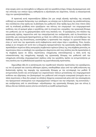  
στην αγορά, ώστε να επιτευχθούν οι τιθέμενοι από τον εργοδότη στόχοι. Στόχοι εξωπραγματικοί, από 
την  επίτευξη  των  οποίων  όμως  καθορίζεται  η  αξιολόγηση  και  εξαρτάται,  τελικά,  η  επαγγελματική 
τύχη του τραπεζοϋπαλλήλου.      

        Η  πρακτική  αυτή  παρουσιάζεται  βέβαια  (σε  μια  εποχή  αξιακής  πρόταξης  της  ατομικής 
ευθύνης) ως ευκαιρία διεύρυνσης των αποδοχών, ως κίνητρο για τη βελτίωση της αποδοτικότητας, 
που εναπόκειται στην κρίση και τη  βούληση του μισθωτού. Στην πράξη όμως δεν είναι τίποτε άλλο 
από  τη  σταδιακή  μετάθεση  στον  εργαζόμενο  ‐και  πάντως  τον  επιμερισμό‐  του  επιχειρηματικού 
κινδύνου, που εξ ορισμού φέρει ο εργοδότης, από τη στιγμή που «αγοράζει» την εργασιακή δύναμη 
του  μισθωτού,  για  να  τη  χρησιμοποιήσει  κατά  τους  σκοπούς  του.    Ο  εργαζόμενος,  στο  πλαίσιο  της 
εργασιακής  σχέσης,  παραιτείται  από  την  επαγγελματική  του  ανεξαρτησία,  από  τη  δυνατότητα  να 
αναπτύξει  μία  οικονομική  δραστηριότητα  με  δική  του  ευθύνη  (και  κίνδυνο).  Σε  αντιστάθμισμα  της 
διάθεσης  αυτής  της  δυνατότητας,  αναπτύχθηκε  η  προστασία  που  παρέχει  το  εργατικό  δίκαιο  και 
είναι  γι’  αυτό  που  την  προστασία  αυτή  επιβαρύνεται  κατά  κύριο  λόγο  ο  εργοδότης.  Έτσι,  λοιπόν, 
ακόμη  κι  αν  στοιχεία  απ’  αυτά  που  η  σύγχρονη  πραγματικότητα  της  εργασιακής  σχέσης  επιβάλλει 
προσιδιάζουν συχνά σε άλλες κατηγορίες συμβατικών σχέσεων (όπως π.χ. στη σύμβαση μεσιτείας, σε 
περιπτώσεις όπου οι αποδοχές του εργαζόμενου εξαρτώνται από τους πελάτες που θα προσελκύσει ή 
τη  σύμβαση  έργου  σε  άλλες  περιπτώσεις  υποχρέωσης  αποτελέσματος)  η  τάση  αυτή  της 
υποκατάστασης  της  υποχρέωσης  παροχής  της  εργασιακής  δύναμης  του  μισθωτού  από  την 
υποχρέωση  επίτευξης  επιχειρηματικού  κέρδους  υπέρ  του  εργοδότη,  πρέπει  να  αντιμετώπιζεται  με 
τους κανόνες και τα μεθοδολογικά εργαλεία της εργατοδικαιικής προστασίας.  

       Σημειώθηκε ήδη ότι η κατάστρωση του νομοθετικού πλαισίου προστασίας του εργαζόμενου, 
ως του εξ ορισμού και εγγενώς αδύναμου μέρους, οικοδομήθηκε γύρω από την ορθή ανάγνωση της 
διαλεκτικής  σχέσης  της  παροχής  της  εργασιακής  δύναμης  με  την  αντιπαροχή  του  μισθού.  Η 
αντιμετώπιση  λοιπόν και  αντιστροφή  των  εκφυλιστικών  τάσεων  μετακύλισης  του  επιχειρηματικού 
κινδύνου  και  εξάρτησης  του  βιοπορισμού  του  μισθωτού  από  στοιχεία  ευκαιριακά  (στοιχεία  που  εν 
πάση περιπτώσει ο ίδιος δεν μπορεί να ελέγξει), διέρχεται αναγκαστικά μέσα από την αποσαφήνιση 
του πραγματικού υποκειμένου των επιχειρηματικών «στόχων» και την υπόμνηση  της αυτοτελούς –
και  ανεξάρτητης  από  το  αποτέλεσμα‐  «αξιολόγησης»  της  εργασιακής  δύναμης  (μια  και  ούτως  ή 
άλλως εδώ και πολλούς αιώνες γίνεται αντιληπτή ως αγαθό εμπορεύσιμο).                             

              

              

              

              

              

              

              

              

 
                                                     30
                                                           
 
 