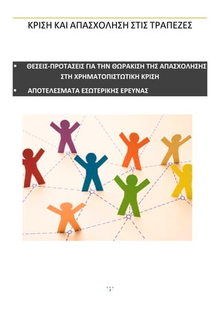  


    ΚΡΙΣΗ ΚΑΙ ΑΠΑΣΧΟΛΗΣΗ ΣΤΙΣ ΤΡΑΠΕΖΕΣ 
 

 

 


    ΘΕΣΕΙΣ‐ΠΡΟΤΑΣΕΙΣ ΓΙΑ ΤΗΝ ΘΩΡΑΚΙΣΗ ΤΗΣ ΑΠΑΣΧΟΛΗΣΗΣ 
             ΣΤΗ ΧΡΗΜΑΤΟΠΙΣΤΩΤΙΚΗ ΚΡΙΣΗ 
     ΑΠΟΤΕΛΕΣΜΑΤΑ ΕΣΩΤΕΡΙΚΗΣ ΕΡΕΥΝΑΣ  

 

 

 

 

 

 

 

 

 

 

 

 

 

 

 

 
 


                          3
                               
 
 