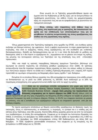  
        

                                         Είναι γνωστό ότι οι Τράπεζες χρηματοδοτήθηκαν άμεσα και
                                 έμμεσα από την Κυβέρνηση με 28 δις ευρώ, για να αντιμετωπίσουν τα
                                 προβλήματα ρευστότητας, την κάθετη πτώση της χρηματιστηριακής
                                 αξίας του ενεργητικού τους και για να τροφοδοτήσουν με ρευστότητα την
                                 πραγματική οικονομία.

                                       Είναι, επίσης, κάτι παραπάνω από βέβαιο πως οι
                                 εργοδότες, στη περίπτωσή μας οι τραπεζίτες, θα επικαλεστούν την
                                 κρίση και την επιδείνωση των αποτελεσμάτων τους για να
                                 μεταθέσουν το κόστος αντιμετώπισής της στους εργαζόμενους του
                                 κλάδου και στις εργασιακές τους σχέσεις.



       ‘Οπως χαρακτηριστικά είπε Τραπεζίτης πρόσφατα, στην ημερίδα της ΟΤΟΕ, «σε συνθήκες κρίσης
συζητάμε για διανομή κόστους, όχι ωφελειών». Αυτή η φράση συμπυκνώνει το κύριο χαρακτηριστικό της
συγκυρίας, που είναι οι αυξημένες πιέσεις στους εργαζόμενους και στα συνδικάτα για «ενδοτικές
διαπραγματεύσεις», δηλαδή για διαπραγματεύσεις όχι για το τι και πόσο θα βελτιωθεί σε μισθούς και
δικαιώματα, αλλά το τι θα έπρεπε οι εργαζόμενοι να... εκχωρήσουν και να χάσουν στο όνομα της κρίσης,
της μείωσης του λειτουργικού κόστους των Τραπεζών και της απαλλαγής τους από «πλεονάζον
προσωπικό».

       ‘Ηδη –και παρά τις κρατικές παρεμβάσεις διάσωσης ορισμένων Τραπεζών- βλέπουμε στο
εξωτερικό να γίνονται περικοπές και απολύσεις χιλιάδων εργαζόμενων στον κλάδο. Οι τράπεζες
ανταγωνίζονται ποια θα περικόψει περισσότερες θέσεις εργασίας σε όλον τον κόσμο, καθώς το πάγωμα
των πιστωτικών αγορών πλήττει τα έσοδα και ο κλάδος (Τράπεζες+θυγατρικές κλπ. εταιρείες Χ/Π τομέα)
προσπαθεί να «χωνέψει» απομειώσεις και διαγραφές αξιών ύψους σχεδόν 1 τρισ. δολαρίων.

      Εκτιμάται ότι οι απώλειες θέσεων εργασίας που ήδη καταγράφονται παγκοσμίως στον κλάδο μπορεί
να διπλασιαστούν ως τα μέσα του 2009, φτάνοντας τις 350.000. Αυτό ισοδυναμεί με το 20% της
παγκόσμιας απασχόλησης στον χρηματοπιστωτικό κλάδο πριν από την αρχή της κρίσης.

                          Αλλά και σε γενικότερα επίπεδα καταγράφεται στη χώρα μας (από την
                    πανελλήνια έρευνα «Δείκτης Τάσεων Αγοράς Εργασίας», που διενεργείται από το
                    ALBA Graduate Business School) , ισχυρή τάση μείωσης του προσωπικού στις
                    Ελληνικές επιχειρήσεις για το πρώτο εξάμηνο του 2009. Μεταξύ άλλων, από την
έρευνα προκύπτει ότι μια στις τρεις επιχειρήσεις του δείγματος (32,6%) ενδέχεται να προβεί σε μείωση του
εργατικού δυναμικού της κατά το επόμενο εξάμηνο. Επίσης, το 32,4% των εταιρειών σκοπεύει να μειώσει
τα μπόνους, ενώ και η εκπαίδευση των εργαζομένων ενδέχεται να επηρεαστεί αρνητικά από μία στις
τέσσερις εταιρείες.

       Τα πρώτα κρούσματα απολύσεων με θύματα εκατοντάδες εργαζόμενους σε βασικούς τομείς της
οικονομίας, όπως οι τηλεπικοινωνίες, οι κατασκευές, ο τουρισμός, το εμπόριο και ο ο κλάδος μας (σε
κάποιες ξένες Τράπεζες), είναι ήδη γεγονός. Εκατοντάδες θέσεις εργασίας χάνονται και από την κατηγορία
των συμβασιούχων, οι οποίες δεν καταγράφονται. Σύμφωνα με τα στοιχεία του Ινστιτούτου Εργασίας του
ΟΑΕΔ, οι απολύσεις τον Δεκέμβριο του 2008 ανήλθαν σε 3.500 και ήρθαν να προστεθούν στις 3.000 του
Νοεμβρίου. Τον Δεκέμβριο του 2008 καταγράφηκαν επίσης 390 διαθεσιμότητες και άλλες 840 τον
Νοέμβριο. Η ΓΣΕΕ προβλέπει χιονοστιβάδα απολύσεων, που σύμφωνα με τις εκτιμήσεις της θα
ξεπεράσουν το 2009 ακόμη και τις 100.000.


                                                   5
                                                        
 
 