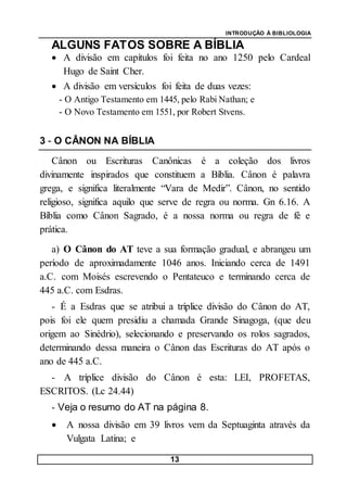 INTRODUÇÃO À BIBLIOLOGIA
13
ALGUNS FATOS SOBRE A BÍBLIA
 A divisão em capítulos foi feita no ano 1250 pelo Cardeal
Hugo de Saint Cher.
 A divisão em versículos foi feita de duas vezes:
- O Antigo Testamento em 1445, pelo Rabi Nathan; e
- O Novo Testamento em 1551, por Robert Stvens.
3 - O CÂNON NA BÍBLIA
Cânon ou Escrituras Canônicas é a coleção dos livros
divinamente inspirados que constituem a Bíblia. Cânon é palavra
grega, e significa literalmente “Vara de Medir”. Cânon, no sentido
religioso, significa aquilo que serve de regra ou norma. Gn 6.16. A
Bíblia como Cânon Sagrado, é a nossa norma ou regra de fé e
prática.
a) O Cânon do AT teve a sua formação gradual, e abrangeu um
período de aproximadamente 1046 anos. Iniciando cerca de 1491
a.C. com Moisés escrevendo o Pentateuco e terminando cerca de
445 a.C. com Esdras.
- É a Esdras que se atribui a tríplice divisão do Cânon do AT,
pois foi ele quem presidiu a chamada Grande Sinagoga, (que deu
origem ao Sinédrio), selecionando e preservando os rolos sagrados,
determinando dessa maneira o Cânon das Escrituras do AT após o
ano de 445 a.C.
- A tríplice divisão do Cânon é esta: LEI, PROFETAS,
ESCRITOS. (Lc 24.44)
- Veja o resumo do AT na página 8.
 A nossa divisão em 39 livros vem da Septuaginta através da
Vulgata Latina; e
 