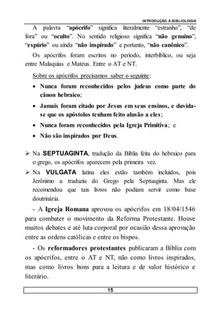 INTRODUÇÃO À BIBLIOLOGIA
15
A palavra “apócrifo” significa literalmente “estranho”, “de
fora” ou “oculto”. No sentido religioso significa “não genuíno”,
“espúrio” ou ainda “não inspirado” e portanto, “não canônico”.
Os apócrifos foram escritos no período, interbíblico, ou seja
entre Malaquias e Mateus. Entre o AT e NT.
Sobre os apócrifos precisamos saber o seguinte:
 Nunca foram reconhecidos pelos judeus como parte do
cânon hebraico;
 Jamais foram citado por Jesus em seus ensinos, e duvida-
se que os apóstolos tenham feito alusão a eles;
 Nunca foram reconhecidos pela Igreja Primitiva; e
 Não são inspirados por Deus.
 Na SEPTUAGINTA, tradução da Bíblia feita do hebraico para
o grego, os apócrifos aparecem pela primeira vez.
 Na VULGATA latina eles estão também incluídos, pois
Jerônimo a traduziu do Grego pela Septuaginta. Mas ele
recomendou que tais livros não podiam servir como base
doutrinária.
- A Igreja Romana aprovou os apócrifos em 18/04/1546
para combater o movimento da Reforma Protestante. Houve
muitos debates e até luta corporal por ocasião dessa aprovação
entre as ordens católicas e entre os bispos.
- Os reformadores protestantes publicaram a Bíblia com
os apócrifos, entre o AT e NT, não como livros inspirados,
mas como livros bons para a leitura e de valor histórico e
literário.
 