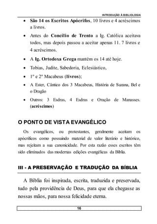 INTRODUÇÃO À BIBLIOLOGIA
16
 São 14 os Escritos Apócrifos, 10 livros e 4 acréscimos
a livros.
 Antes do Concílio de Trento a Ig. Católica aceitava
todos, mas depois passou a aceitar apenas 11. 7 livros e
4 acréscimos.
 A Ig. Ortodoxa Grega mantém os 14 até hoje.
 Tobias, Judite, Sabedoria, Eclesiástico,
 1º e 2º Macabeus (livros);
 A Ester, Cântico dos 3 Macabeus, História de Suzana, Bel e
o Dragão
 Outros: 3 Esdras, 4 Esdras e Oração de Manasses.
(acréscimos)
O PONTO DE VISTA EVANGÉLICO
Os evangélicos, ou protestantes, geralmente aceitam os
apócrificos como possuindo material de valor literário e histórico,
mas rejeitam a sua canonicidade. Por esta razão esses escritos têm
sido eliminados das modernas edições evangélicas da Bíblia.
III - A PRESERVAÇÃO E TRADUÇÃO DA BÍBLIA
A Bíblia foi inspirada, escrita, traduzida e preservada,
tudo pela providência de Deus, para que ela chegasse as
nossas mãos, para nossa felicidade eterna.
 