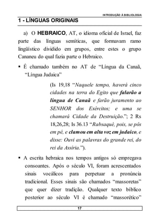 INTRODUÇÃO À BIBLIOLOGIA
17
1 - LÍNGUAS ORIGINAIS
a) O HEBRAICO, AT, o idioma oficial de Israel, faz
parte das línguas semíticas, que formavam ramo
lingüístico dividido em grupos, entre estes o grupo
Cananeu do qual fazia parte o Hebraico.
 É chamado também no AT de “Língua da Canaã,
“Língua Judaica”
(Is 19,18 “Naquele tempo, haverá cinco
cidades na terra do Egito que falarão a
língua de Canaã e farão juramento ao
SENHOR dos Exércitos; e uma se
chamará Cidade da Destruição.”; 2 Rs
18,26,28; Is 36.13 “Rabsaqué, pois, se pôs
em pé, e clamou em alta voz em judaico, e
disse: Ouvi as palavras do grande rei, do
rei da Assíria.”).
 A escrita hebraica nos tempos antigos só empregava
consoantes. Após o século VI, foram acrescentados
sinais vocálicos para perpetuar a pronúncia
tradicional. Esses sinais são chamados “massoretas”
que quer dizer tradição. Qualquer texto bíblico
posterior ao século VI é chamado “massorético”
 