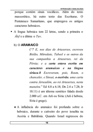 INTRODUÇÃO À BIBLIOLOGIA
18
porque contém sinais vocálicos. Além do texto
massorético, há outro texto das Escrituras. O
Pentateuco Samaritano, que empregava os antigos
caracteres hebraicos.
 A língua hebraica tem 22 letras, sendo a primeira o
Álef e a última o Tav.
b) O ARAMAICO
(“7 E, nos dias de Artaxerxes, escreveu
Bislão, Mitredate, Tabeel e os outros da
sua companhia a Artaxerxes, rei da
Pérsia; e a carta estava escrita em
caracteres aramaicos e na língua
siríaca.8 Escreveram, pois, Reum, o
chanceler, e Sinsai, o escrivão, uma carta
contra Jerusalém, ao rei Artaxerxes, nesta
maneira.” Ed 4.8 a 6.18; Dn 2.4 a 7.28; Jr
10.11) é um idioma semítico falada desde
2.000 a.C. em Arã ou Síria: (Arã é hebreu,
Síria é grego).
 A influência do aramaico foi profunda sobre o
hebraico, durante o cativeiro do povo israelita na
Assíria e Babilônia. Quando Israel regressou do
 