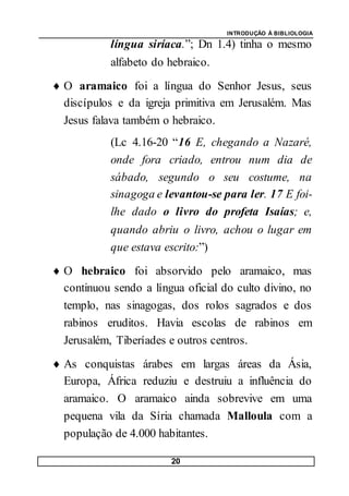 INTRODUÇÃO À BIBLIOLOGIA
20
língua siríaca.”; Dn 1.4) tinha o mesmo
alfabeto do hebraico.
 O aramaico foi a língua do Senhor Jesus, seus
discípulos e da igreja primitiva em Jerusalém. Mas
Jesus falava também o hebraico.
(Lc 4.16-20 “16 E, chegando a Nazaré,
onde fora criado, entrou num dia de
sábado, segundo o seu costume, na
sinagoga e levantou-se para ler. 17 E foi-
lhe dado o livro do profeta Isaías; e,
quando abriu o livro, achou o lugar em
que estava escrito:”)
 O hebraico foi absorvido pelo aramaico, mas
continuou sendo a língua oficial do culto divino, no
templo, nas sinagogas, dos rolos sagrados e dos
rabinos eruditos. Havia escolas de rabinos em
Jerusalém, Tiberíades e outros centros.
 As conquistas árabes em largas áreas da Ásia,
Europa, África reduziu e destruiu a influência do
aramaico. O aramaico ainda sobrevive em uma
pequena vila da Síria chamada Malloula com a
população de 4.000 habitantes.
 