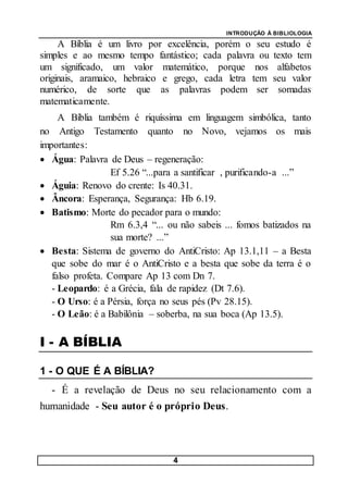 INTRODUÇÃO À BIBLIOLOGIA
4
A Bíblia é um livro por excelência, porém o seu estudo é
simples e ao mesmo tempo fantástico; cada palavra ou texto tem
um significado, um valor matemático, porque nos alfabetos
originais, aramaico, hebraico e grego, cada letra tem seu valor
numérico, de sorte que as palavras podem ser somadas
matematicamente.
A Bíblia também é riquíssima em linguagem simbólica, tanto
no Antigo Testamento quanto no Novo, vejamos os mais
importantes:
 Água: Palavra de Deus – regeneração:
Ef 5.26 “...para a santificar , purificando-a ...”
 Águia: Renovo do crente: Is 40.31.
 Âncora: Esperança, Segurança: Hb 6.19.
 Batismo: Morte do pecador para o mundo:
Rm 6.3,4 “... ou não sabeis ... fomos batizados na
sua morte? ...”
 Besta: Sistema de governo do AntiCristo: Ap 13.1,11 – a Besta
que sobe do mar é o AntiCristo e a besta que sobe da terra é o
falso profeta. Compare Ap 13 com Dn 7.
- Leopardo: é a Grécia, fala de rapidez (Dt 7.6).
- O Urso: é a Pérsia, força no seus pés (Pv 28.15).
- O Leão: é a Babilônia – soberba, na sua boca (Ap 13.5).
I - A BÍBLIA
1 - O QUE É A BÍBLIA?
- É a revelação de Deus no seu relacionamento com a
humanidade - Seu autor é o próprio Deus.
 