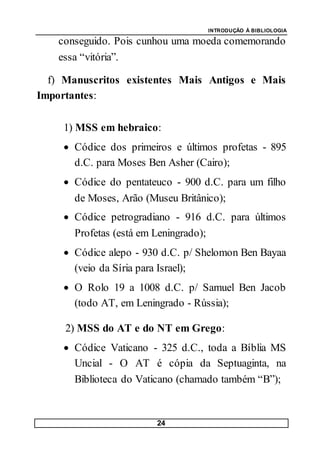 INTRODUÇÃO À BIBLIOLOGIA
24
conseguido. Pois cunhou uma moeda comemorando
essa “vitória”.
f) Manuscritos existentes Mais Antigos e Mais
Importantes:
1) MSS em hebraico:
 Códice dos primeiros e últimos profetas - 895
d.C. para Moses Ben Asher (Cairo);
 Códice do pentateuco - 900 d.C. para um filho
de Moses, Arão (Museu Britânico);
 Códice petrogradiano - 916 d.C. para últimos
Profetas (está em Leningrado);
 Códice alepo - 930 d.C. p/ Shelomon Ben Bayaa
(veio da Síria para Israel);
 O Rolo 19 a 1008 d.C. p/ Samuel Ben Jacob
(todo AT, em Leningrado - Rússia);
2) MSS do AT e do NT em Grego:
 Códice Vaticano - 325 d.C., toda a Bíblia MS
Uncial - O AT é cópia da Septuaginta, na
Biblioteca do Vaticano (chamado também “B”);
 