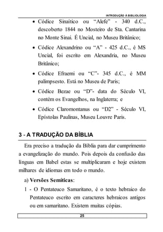 INTRODUÇÃO À BIBLIOLOGIA
25
 Códice Sinaítico ou “Alefe” - 340 d.C.,
descoberto 1844 no Mosteiro de Sta. Cantarina
no Monte Sinai. É Uncial, no Museu Britânico;
 Códice Alexandrino ou “A” - 425 d.C., é MS
Uncial, foi escrito em Alexandria, no Museu
Britânico;
 Códice Efraemi ou “C”- 345 d.C., é MM
palimpsesto. Está no Museu de Paris;
 Códice Bezae ou “D”- data do Século VI,
contém os Evangelhos, na Inglaterra; e
 Códice Claromontanus ou “D2” - Século VI,
Epístolas Paulinas, Museu Louvre Paris.
3 - A TRADUÇÃO DA BÍBLIA
Era preciso a tradução da Bíblia para dar cumprimento
a evangelização do mundo. Pois depois da confusão das
línguas em Babel estas se multiplicaram e hoje existem
milhares de idiomas em todo o mundo.
a) Versões Semíticas:
1 - O Pentateuco Samaritano, é o texto hebraico do
Pentateuco escrito em caracteres hebraicos antigos
ou em samaritano. Existem muitas cópias.
 