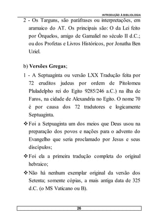 INTRODUÇÃO À BIBLIOLOGIA
26
2 - Os Targuns, são paráfrases ou interpretações, em
aramaico do AT. Os principais são: O da Lei feito
por Ôrquelos, amigo de Gamaliel no século II d.C.;
ou dos Profetas e Livros Históricos, por Jonatha Ben
Uziel.
b) Versões Gregas;
1 - A Septuaginta ou versão LXX Tradução feita por
72 eruditos judeus por ordem de Pitolomeu
Pluladelpho rei do Egito 9285/246 a.C.) na ilha de
Faros, na cidade de Alexandria no Egito. O nome 70
é por causa dos 72 tradutores e logicamente
Septuaginta.
Foi a Setpuaginta um dos meios que Deus usou na
preparação dos povos e nações para o advento do
Evangelho que seria proclamado por Jesus e seus
discípulos;
Foi ela a primeira tradução completa do original
hebraico;
Não há nenhum exemplar original da versão dos
Setenta; somente cópias, a mais antiga data de 325
d.C. (o MS Vaticano ou B).
 