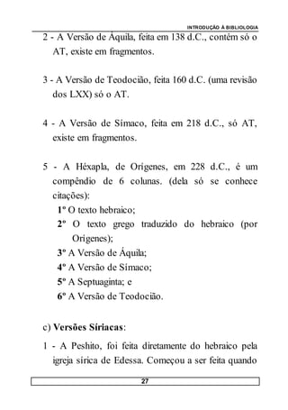 INTRODUÇÃO À BIBLIOLOGIA
27
2 - A Versão de Áquila, feita em 138 d.C., contém só o
AT, existe em fragmentos.
3 - A Versão de Teodocião, feita 160 d.C. (uma revisão
dos LXX) só o AT.
4 - A Versão de Símaco, feita em 218 d.C., só AT,
existe em fragmentos.
5 - A Héxapla, de Orígenes, em 228 d.C., é um
compêndio de 6 colunas. (dela só se conhece
citações):
1º O texto hebraico;
2º O texto grego traduzido do hebraico (por
Orígenes);
3º A Versão de Áquila;
4º A Versão de Símaco;
5º A Septuaginta; e
6º A Versão de Teodocião.
c) Versões Síriacas:
1 - A Peshito, foi feita diretamente do hebraico pela
igreja sírica de Edessa. Começou a ser feita quando
 
