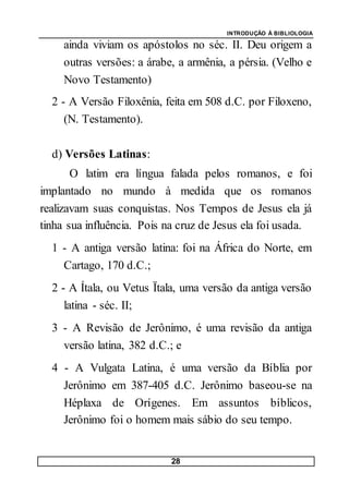 INTRODUÇÃO À BIBLIOLOGIA
28
ainda viviam os apóstolos no séc. II. Deu origem a
outras versões: a árabe, a armênia, a pérsia. (Velho e
Novo Testamento)
2 - A Versão Filoxênia, feita em 508 d.C. por Filoxeno,
(N. Testamento).
d) Versões Latinas:
O latim era língua falada pelos romanos, e foi
implantado no mundo à medida que os romanos
realizavam suas conquistas. Nos Tempos de Jesus ela já
tinha sua influência. Pois na cruz de Jesus ela foi usada.
1 - A antiga versão latina: foi na África do Norte, em
Cartago, 170 d.C.;
2 - A Ítala, ou Vetus Ïtala, uma versão da antiga versão
latina - séc. II;
3 - A Revisão de Jerônimo, é uma revisão da antiga
versão latina, 382 d.C.; e
4 - A Vulgata Latina, é uma versão da Bíblia por
Jerônimo em 387-405 d.C. Jerônimo baseou-se na
Héplaxa de Orígenes. Em assuntos bíblicos,
Jerônimo foi o homem mais sábio do seu tempo.
 
