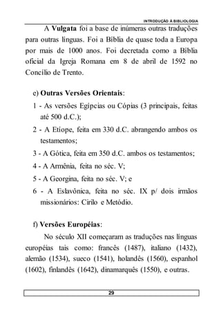 INTRODUÇÃO À BIBLIOLOGIA
29
A Vulgata foi a base de inúmeras outras traduções
para outras línguas. Foi a Bíblia de quase toda a Europa
por mais de 1000 anos. Foi decretada como a Bíblia
oficial da Igreja Romana em 8 de abril de 1592 no
Concílio de Trento.
e) Outras Versões Orientais:
1 - As versões Egípcias ou Cópias (3 principais, feitas
até 500 d.C.);
2 - A Etíope, feita em 330 d.C. abrangendo ambos os
testamentos;
3 - A Gótica, feita em 350 d.C. ambos os testamentos;
4 - A Armênia, feita no séc. V;
5 - A Georgina, feita no séc. V; e
6 - A Eslavônica, feita no séc. IX p/ dois irmãos
missionários: Cirilo e Metódio.
f) Versões Européias:
No século XII começaram as traduções nas línguas
européias tais como: francês (1487), italiano (1432),
alemão (1534), sueco (1541), holandês (1560), espanhol
(1602), finlandês (1642), dinamarquês (1550), e outras.
 