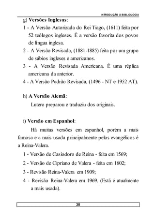 INTRODUÇÃO À BIBLIOLOGIA
30
g) Versões Inglesas:
1 - A Versão Autorizada do Rei Tiago, (1611) feita por
52 teólogos ingleses. É a versão favorita dos povos
de língua inglesa.
2 - A Versão Revisada, (1881-1885) feita por um grupo
de sábios ingleses e americanos.
3 - A Versão Revisada Americana. É uma réplica
americana da anterior.
4 - A Versão Padrão Revisada, (1496 - NT e 1952 AT).
h) A Versão Alemã:
Lutero preparou e traduziu dos originais.
i) Versão em Espanhol:
Há muitas versões em espanhol, porém a mais
famosa e a mais usada principalmente pelos evangélicos é
a Reina-Valera.
1 - Versão de Casiodoro de Reina - feita em 1569;
2 - Versão de Cipriano de Valera - feita em 1602;
3 - Revisão Reina-Valera em 1909;
4 - Revisão Reina-Valera em 1969. (Está é atualmente
a mais usada).
 