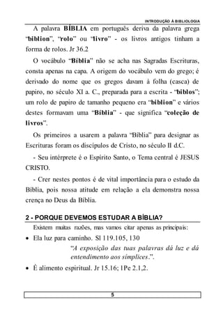 INTRODUÇÃO À BIBLIOLOGIA
5
A palavra BÍBLIA em português deriva da palavra grega
“biblion”, “rolo” ou “livro” - os livros antigos tinham a
forma de rolos. Jr 36.2
O vocábulo “Bíblia” não se acha nas Sagradas Escrituras,
consta apenas na capa. A origem do vocábulo vem do grego; é
derivado do nome que os gregos davam à folha (casca) de
papiro, no século XI a. C., preparada para a escrita - “biblos”;
um rolo de papiro de tamanho pequeno era “biblion” e vários
destes formavam uma “Bíblia” - que significa “coleção de
livros”.
Os primeiros a usarem a palavra “Bíblia” para designar as
Escrituras foram os discípulos de Cristo, no século II d.C.
- Seu intérprete é o Espírito Santo, o Tema central é JESUS
CRISTO.
- Crer nestes pontos é de vital importância para o estudo da
Bíblia, pois nossa atitude em relação a ela demonstra nossa
crença no Deus da Bíblia.
2 - PORQUE DEVEMOS ESTUDAR A BÍBLIA?
Existem muitas razões, mas vamos citar apenas as principais:
 Ela luz para caminho. Sl 119.105, 130
“A exposição das tuas palavras dá luz e dá
entendimento aos símplices.”.
 É alimento espiritual. Jr 15.16; 1Pe 2.1,2.
 