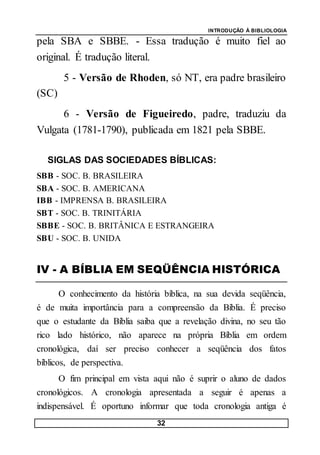 INTRODUÇÃO À BIBLIOLOGIA
32
pela SBA e SBBE. - Essa tradução é muito fiel ao
original. É tradução literal.
5 - Versão de Rhoden, só NT, era padre brasileiro
(SC)
6 - Versão de Figueiredo, padre, traduziu da
Vulgata (1781-1790), publicada em 1821 pela SBBE.
SIGLAS DAS SOCIEDADES BÍBLICAS:
SBB - SOC. B. BRASILEIRA
SBA - SOC. B. AMERICANA
IBB - IMPRENSA B. BRASILEIRA
SBT - SOC. B. TRINITÁRIA
SBBE - SOC. B. BRITÂNICA E ESTRANGEIRA
SBU - SOC. B. UNIDA
IV - A BÍBLIA EM SEQÜÊNCIA HISTÓRICA
O conhecimento da história bíblica, na sua devida seqüência,
é de muita importância para a compreensão da Bíblia. É preciso
que o estudante da Bíblia saiba que a revelação divina, no seu tão
rico lado histórico, não aparece na própria Bíblia em ordem
cronológica, daí ser preciso conhecer a seqüência dos fatos
bíblicos, de perspectiva.
O fim principal em vista aqui não é suprir o aluno de dados
cronológicos. A cronologia apresentada a seguir é apenas a
indispensável. É oportuno informar que toda cronologia antiga é
 