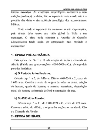 INTRODUÇÃO À BIBLIOLOGIA
33
terreno movediço. As evidências arqueológicas conduzem a uma
redução (mudança) de datas, friso o importante neste estudo não é a
precisão das datas e sim seqüência cronológica dos acontecimentos
bíblicos.
Neste estudo é importante ter em mente as sete dispensações,
pois através delas temos uma visão global da Bíblia e sua
mensagem. O aluno pode consultar a Apostila: As Grandes
Dispensações; tendo assim um aprendizado mais profundo e
esclarecedor.
1 - ÉPOCA PRÉ-ABRAÂMICA
Esta época, de Gn 1 a 11 (da criação de Adão a chamada de
Abraão (Pai de uma grande nação) - 4000-2000 a.C.), abrange dois
períodos históricos:
a) O Período Antediluviano:
Gênesis cap. 1 a 5, de Adão ao Dilúvio: 4004-2348 a.C., cerca de
1.656 anos. Contém o relato da origem de todas as coisas, criação
do homem, queda do homem, o primeiro assassinato, degradação
moral do homem, a chamada de Noé e construção da arca.
b) Do Dilúvio a Abraão:
Gênesis cap. 6 a 11, de 2348-1921 a.C., cerca de 427 anos.
Contém o relato do dilúvio, a origem das nações, o pecado de Cão
e a Chamada de Abraão.
2 - ÉPOCA DE ISRAEL
 