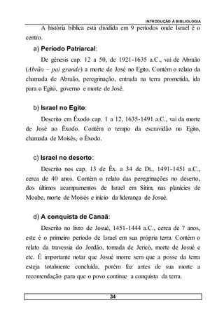 INTRODUÇÃO À BIBLIOLOGIA
34
A história bíblica está dividida em 9 períodos onde Israel é o
centro.
a) Período Patriarcal:
De gênesis cap. 12 a 50, de 1921-1635 a.C., vai de Abraão
(Abrão – pai grande) a morte de José no Egito. Contém o relato da
chamada de Abraão, peregrinação, entrada na terra prometida, ida
para o Egito, governo e morte de José.
b) Israel no Egito:
Descrito em Êxodo cap. 1 a 12, 1635-1491 a.C., vai da morte
de José ao Êxodo. Contém o tempo da escravidão no Egito,
chamada de Moisés, o Êxodo.
c) Israel no deserto:
Descrito nos cap. 13 de Êx. a 34 de Dt., 1491-1451 a.C.,
cerca de 40 anos. Contém o relato das peregrinações no deserto,
dos últimos acampamentos de Israel em Sitim, nas planícies de
Moabe, morte de Moisés e início da liderança de Josué.
d) A conquista de Canaã:
Descrito no livro de Josué, 1451-1444 a.C., cerca de 7 anos,
este é o primeiro período de Israel em sua própria terra. Contém o
relato da travessia do Jordão, tomada de Jericó, morte de Josué e
etc. É importante notar que Josué morre sem que a posse da terra
esteja totalmente concluída, porém faz antes de sua morte a
recomendação para que o povo continue a conquista da terra.
 
