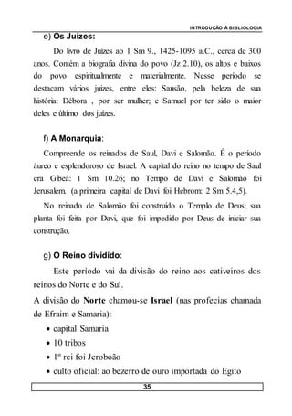 INTRODUÇÃO À BIBLIOLOGIA
35
e) Os Juízes:
Do livro de Juízes ao 1 Sm 9., 1425-1095 a.C., cerca de 300
anos. Contém a biografia divina do povo (Jz 2.10), os altos e baixos
do povo espiritualmente e materialmente. Nesse período se
destacam vários juizes, entre eles: Sansão, pela beleza de sua
história; Débora , por ser mulher; e Samuel por ter sido o maior
deles e último dos juízes.
f) A Monarquia:
Compreende os reinados de Saul, Davi e Salomão. É o período
áureo e esplendoroso de Israel. A capital do reino no tempo de Saul
era Gibeá: 1 Sm 10.26; no Tempo de Davi e Salomão foi
Jerusalém. (a primeira capital de Davi foi Hebrom: 2 Sm 5.4,5).
No reinado de Salomão foi construído o Templo de Deus; sua
planta foi feita por Davi, que foi impedido por Deus de iniciar sua
construção.
g) O Reino dividido:
Este período vai da divisão do reino aos cativeiros dos
reinos do Norte e do Sul.
A divisão do Norte chamou-se Israel (nas profecias chamada
de Efraim e Samaria):
 capital Samaria
 10 tribos
 1º rei foi Jeroboão
 culto oficial: ao bezerro de ouro importada do Egito
 