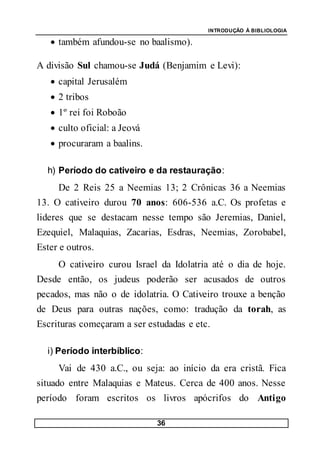 INTRODUÇÃO À BIBLIOLOGIA
36
 também afundou-se no baalismo).
A divisão Sul chamou-se Judá (Benjamim e Levi):
 capital Jerusalém
 2 tribos
 1º rei foi Roboão
 culto oficial: a Jeová
 procuraram a baalins.
h) Período do cativeiro e da restauração:
De 2 Reis 25 a Neemias 13; 2 Crônicas 36 a Neemias
13. O cativeiro durou 70 anos: 606-536 a.C. Os profetas e
lideres que se destacam nesse tempo são Jeremias, Daniel,
Ezequiel, Malaquias, Zacarias, Esdras, Neemias, Zorobabel,
Ester e outros.
O cativeiro curou Israel da Idolatria até o dia de hoje.
Desde então, os judeus poderão ser acusados de outros
pecados, mas não o de idolatria. O Cativeiro trouxe a benção
de Deus para outras nações, como: tradução da torah, as
Escrituras começaram a ser estudadas e etc.
i) Período interbíblico:
Vai de 430 a.C., ou seja: ao início da era cristã. Fica
situado entre Malaquias e Mateus. Cerca de 400 anos. Nesse
período foram escritos os livros apócrifos do Antigo
 