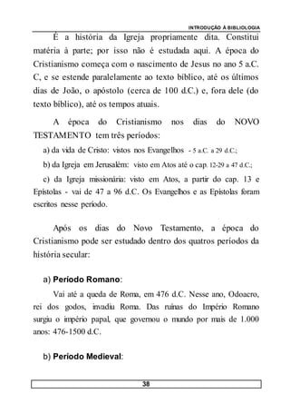 INTRODUÇÃO À BIBLIOLOGIA
38
É a história da Igreja propriamente dita. Constitui
matéria à parte; por isso não é estudada aqui. A época do
Cristianismo começa com o nascimento de Jesus no ano 5 a.C.
C, e se estende paralelamente ao texto bíblico, até os últimos
dias de João, o apóstolo (cerca de 100 d.C.) e, fora dele (do
texto bíblico), até os tempos atuais.
A época do Cristianismo nos dias do NOVO
TESTAMENTO tem três períodos:
a) da vida de Cristo: vistos nos Evangelhos - 5 a.C. a 29 d.C.;
b) da Igreja em Jerusalém: visto em Atos até o cap. 12-29 a 47 d.C.;
c) da Igreja missionária: visto em Atos, a partir do cap. 13 e
Epístolas - vai de 47 a 96 d.C. Os Evangelhos e as Epístolas foram
escritos nesse período.
Após os dias do Novo Testamento, a época do
Cristianismo pode ser estudado dentro dos quatros períodos da
história secular:
a) Período Romano:
Vai até a queda de Roma, em 476 d.C. Nesse ano, Odoacro,
rei dos godos, invadiu Roma. Das ruínas do Império Romano
surgiu o império papal, que governou o mundo por mais de 1.000
anos: 476-1500 d.C.
b) Período Medieval:
 