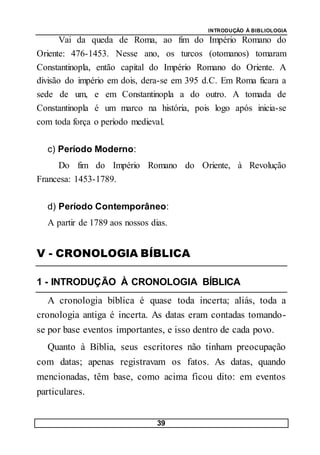 INTRODUÇÃO À BIBLIOLOGIA
39
Vai da queda de Roma, ao fim do Império Romano do
Oriente: 476-1453. Nesse ano, os turcos (otomanos) tomaram
Constantinopla, então capital do Império Romano do Oriente. A
divisão do império em dois, dera-se em 395 d.C. Em Roma ficara a
sede de um, e em Constantinopla a do outro. A tomada de
Constantinopla é um marco na história, pois logo após inicia-se
com toda força o período medieval.
c) Período Moderno:
Do fim do Império Romano do Oriente, à Revolução
Francesa: 1453-1789.
d) Período Contemporâneo:
A partir de 1789 aos nossos dias.
V - CRONOLOGIA BÍBLICA
1 - INTRODUÇÃO À CRONOLOGIA BÍBLICA
A cronologia bíblica é quase toda incerta; aliás, toda a
cronologia antiga é incerta. As datas eram contadas tomando-
se por base eventos importantes, e isso dentro de cada povo.
Quanto à Bíblia, seus escritores não tinham preocupação
com datas; apenas registravam os fatos. As datas, quando
mencionadas, têm base, como acima ficou dito: em eventos
particulares.
 