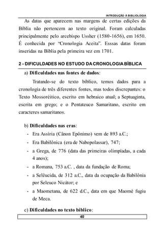 INTRODUÇÃO À BIBLIOLOGIA
40
As datas que aparecem nas margens de certas edições da
Bíblia não pertencem ao texto original. Foram calculadas
principalmente pelo arcebispo Ussher (1580-1656), em 1650.
É conhecida por “Cronologia Aceita”. Esssas datas foram
inseridas na Bíblia pela primeira vez em 1701.
2 - DIFICULDADES NO ESTUDO DACRONOLOGIABÍBLICA
a) Dificuldades nas fontes de dados:
Tratando-se do texto bíblico, temos dados para a
cronologia de três diferentes fontes, mas todos discrepantes: o
Texto Mossoréitico, escrito em hebraico atual; a Septuaginta,
escrita em grego; e o Pentateuco Samaritano, escrito em
caracteres samaritanos.
b) Dificuldades nas eras:
- Era Assíria (Cânon Epônimo) vem de 893 a.C.;
- Era Babilônica (era de Nabopolassar), 747;
- a Grega, de 776 (data das primeiras olimpíadas, a cada
4 anos);
- a Romana, 753 a.C. , data da fundação de Roma;
- a Selêucida, de 312 a.C., data da ocupação da Babilônia
por Seleuco Nicátor; e
- a Maometana, de 622 d.C., data em que Maomé fugiu
de Meca.
c) Dificuldades no texto bíblico:
 