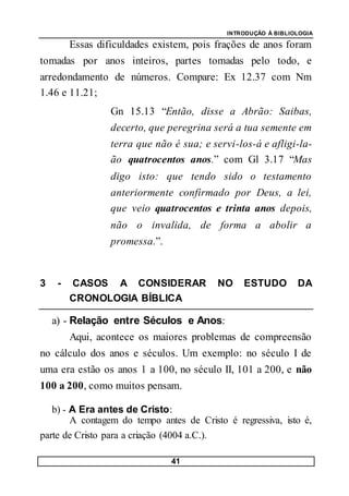 INTRODUÇÃO À BIBLIOLOGIA
41
Essas dificuldades existem, pois frações de anos foram
tomadas por anos inteiros, partes tomadas pelo todo, e
arredondamento de números. Compare: Ex 12.37 com Nm
1.46 e 11.21;
Gn 15.13 “Então, disse a Abrão: Saibas,
decerto, que peregrina será a tua semente em
terra que não é sua; e servi-los-á e afligi-la-
ão quatrocentos anos.” com Gl 3.17 “Mas
digo isto: que tendo sido o testamento
anteriormente confirmado por Deus, a lei,
que veio quatrocentos e trinta anos depois,
não o invalida, de forma a abolir a
promessa.”.
3 - CASOS A CONSIDERAR NO ESTUDO DA
CRONOLOGIA BÍBLICA
a) - Relação entre Séculos e Anos:
Aqui, acontece os maiores problemas de compreensão
no cálculo dos anos e séculos. Um exemplo: no século I de
uma era estão os anos 1 a 100, no século II, 101 a 200, e não
100 a 200, como muitos pensam.
b) - A Era antes de Cristo:
A contagem do tempo antes de Cristo é regressiva, isto é,
parte de Cristo para a criação (4004 a.C.).
 