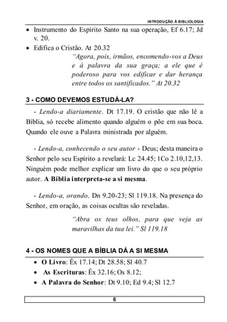 INTRODUÇÃO À BIBLIOLOGIA
6
 Instrumento do Espírito Santo na sua operação, Ef 6.17; Jd
v. 20.
 Edifica o Cristão. At 20.32
“Agora, pois, irmãos, encomendo-vos a Deus
e à palavra da sua graça; a ele que é
poderoso para vos edificar e dar herança
entre todos os santificados.” At 20.32
3 - COMO DEVEMOS ESTUDÁ-LA?
- Lendo-a diariamente. Dt 17.19. O cristão que não lê a
Bíblia, só recebe alimento quando alguém o põe em sua boca.
Quando ele ouve a Palavra ministrada por alguém.
- Lendo-a, conhecendo o seu autor - Deus; desta maneira o
Senhor pelo seu Espírito a revelará: Lc 24.45; 1Co 2.10,12,13.
Ninguém pode melhor explicar um livro do que o seu próprio
autor. A Bíblia interpreta-se a si mesma.
- Lendo-a, orando. Dn 9.20-23; Sl 119.18. Na presença do
Senhor, em oração, as coisas ocultas são reveladas.
“Abra os teus olhos, para que veja as
maravilhas da tua lei.” Sl 119.18
4 - OS NOMES QUE A BÍBLIA DÁ A SI MESMA
 O Livro: Êx 17.14; Dt 28.58; Sl 40.7
 As Escrituras: Êx 32.16; Os 8.12;
 A Palavra do Senhor: Dt 9.10; Ed 9.4; Sl 12.7
 