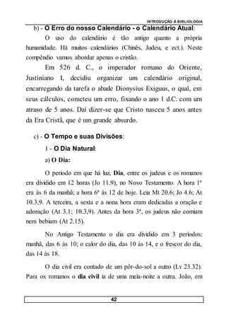 INTRODUÇÃO À BIBLIOLOGIA
42
b) - O Erro do nosso Calendário - o Calendário Atual:
O uso do calendário é tão antigo quanto a própria
humanidade. Há muitos calendários (Chinês, Judeu, e ect.). Neste
compêndio vamos abordar apenas o cristão.
Em 526 d. C., o imperador romano do Oriente,
Justiniano I, decidiu organizar um calendário original,
encarregando da tarefa o abade Dionysius Exiguus, o qual, em
seus cálculos, cometeu um erro, fixando o ano 1 d.C. com um
atraso de 5 anos. Daí dizer-se que Cristo nasceu 5 anos antes
da Era Cristã, que é um grande absurdo.
c) - O Tempo e suas Divisões:
1 - O Dia Natural:
a) O Dia:
O período em que há luz, Dia, entre os judeus e os romanos
era dividido em 12 horas (Jo 11.9), no Novo Testamento. A hora 1ª
era às 6 da manhã; a hora 6ª às 12 de hoje. Leia Mt 20.6; Jo 4.6; At
10.3,9. A terceira, a sexta e a nona hora eram dedicadas a oração e
adoração (At 3.1; 10.3,9). Antes da hora 3ª, os judeus não comiam
nem bebiam (At 2.15).
No Antigo Testamento o dia era dividido em 3 períodos:
manhã, das 6 às 10; o calor do dia, das 10 às 14, e o frescor do dia,
das 14 às 18.
O dia civil era contado de um pôr-do-sol a outro (Lv 23.32).
Para os romanos o dia civil ia de uma meia-noite a outra. João, em
 